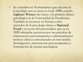 Se considera en Norteamérica que  esta área de la psicología tuvo su inicio en el año 1896 , cuando  Lightner Witmer  dio inicio a la primera clínica psicológica en la Universidad de Pensilvania. También se reconoce en Europa como iniciador de la psicología clínica a  Sigmund Freud  y su teoría del psicoanálisis que ya en 1895 afrentaba oposición por sus prácticas de intervención psicoterapéutica y planteamientos teóricos clínicos estructurados en tres niveles: Investigación, intervención psicoterapéutica y formulación de teorías psicológicas  
