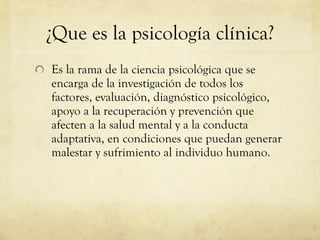 ¿Que es la psicología clínica? Es la rama de la ciencia psicológica que se encarga de la investigación de todos los factores, evaluación, diagnóstico psicológico, apoyo a la recuperación y prevención que afecten a la salud mental y a la conducta adaptativa, en condiciones que puedan generar malestar y sufrimiento al individuo humano. 