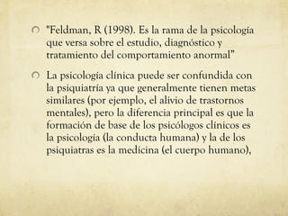 "Feldman, R (1998). Es la rama de la psicología que versa sobre el estudio, diagnóstico y tratamiento del comportamiento anormal” La psicología clínica puede ser confundida con la psiquiatría ya que generalmente tienen metas similares (por ejemplo, el alivio de trastornos mentales), pero la diferencia principal es que la formación de base de los psicólogos clínicos es la psicología (la conducta humana) y la de los psiquiatras es la medicina (el cuerpo humano),  