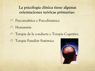La psicología clínica tiene algunas orientaciones teóricas primarias:  Psicoanalítica o Psicodinámica Humanista  Terapia de la conducta o Terapia Cognitiva Terapia Familiar Sistémica  