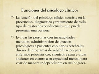 Funciones del psicólogo clínico: La función del psicólogo clínico consiste en la prevención, diagnóstico y tratamiento de todo tipo de trastornos conductuales que pueda presentar una persona. Evaluar las personas con incapacidades mentales, administración de pruebas psicológicas a pacientes con daños cerebrales, diseño de programas de rehabilitación para enfermos psiquiátricos, crónicos y para evaluar ancianos en cuanto a su capacidad mental para vivir de manera independiente en sus hogares.  