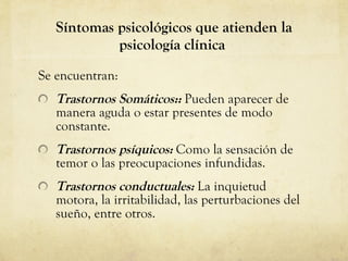 Síntomas psicológicos que atienden la psicología clínica  Se encuentran: Trastornos Somáticos::  Pueden aparecer de manera aguda o estar presentes de modo constante.  Trastornos psíquicos:  Como la sensación de temor o las preocupaciones infundidas.  Trastornos conductuales:  La inquietud motora, la irritabilidad, las perturbaciones del sueño, entre otros.  