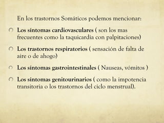 En los trastornos Somáticos podemos mencionar:  Los síntomas cardiovasculares  ( son los mas frecuentes como la taquicardia con palpitaciones) Los trastornos respiratorios  ( sensación de falta de aire o de ahogo)  Los síntomas gastrointestinales  ( Nauseas, vómitos ) Los síntomas genitourinarios  ( como la impotencia transitoria o los trastornos del ciclo menstrual).  