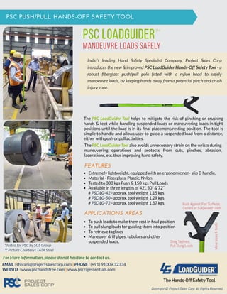 India’s leading Hand Safety Specialist Company, Project Sales Corp
introduces the new & improved PSC LoadGuider Hands-Off Safety Tool - a
robust ﬁberglass push/pull pole ﬁtted with a nylon head to safely
manoeuvre loads, by keeping hands away from a potential pinch and crush
injury zone.
PSC PUSH/PULL HANDS-OFF SAFETY TOOL
PSC LOADGuider
manoeuvre loads safely
TM
FEATURES
# PSC-LG-42 - approx. tool weight 1.15 kgs
# PSC-LG-50 - approx. tool weight 1.29 kgs
# PSC-LG-72 - approx. tool weight 1.57 kgs
Extremely lightweight, equipped with an ergonomic non- slip D handle.
Material - Fiberglass, Plastic, Nylon
Tested to 300 kgs Push & 150 kgs Pull Loads
Available in three lengths of 42”, 50” & 72”
APPLICATIONS AREAS
To push loads to make them rest in ﬁnal position
To pull slung loads for guiding them into position
To retrieve taglines
Maneuver drill pipes, tubulars and other
suspended loads.
The PSC LoadGuider Tool helps to mitigate the risk of pinching or crushing
hands & feet while handling suspended loads or maneuvering loads in tight
positions until the load is in its ﬁnal placement/resting position. The tool is
simple to handle and allows user to guide a suspended load from a distance,
either with push or pull activities.
For More Information, please do not hesitate to contact us.
EMAIL : shivani@projectsalescorp.com | PHONE : (+91) 91009 32334
WEBSITE : www.pschandsfree.com | www.pscrigessentials.com
Copyright © Project Sales Corp; All Rights Reserved.
Movepipes&loads
Snag Taglines,
Pull Slung Loads
Push Against Flat Surfaces,
Corners of Suspended Loads
*Tested for PSC by SGS Group
** Picture Courtesy : TATA Steel
The PSC LoadGuider Tool also avoids unnecessary strain on the wrists during
maneuvering operations and protects from cuts, pinches, abrasion,
lacerations, etc. thus improving hand safety.
 