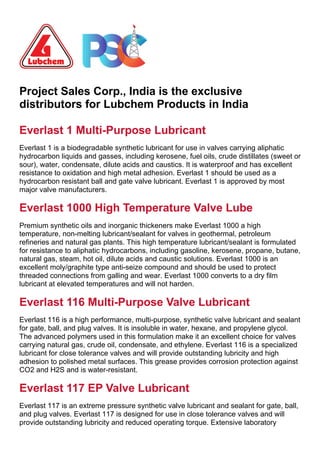 Project Sales Corp., India is the exclusive
distributors for Lubchem Products in India
Everlast 1 Multi-Purpose Lubricant
REQUEST QUOTE
Everlast 1 is a biodegradable synthetic lubricant for use in valves carrying aliphatic
hydrocarbon liquids and gasses, including kerosene, fuel oils, crude distillates (sweet or
sour), water, condensate, dilute acids and caustics. It is waterproof and has excellent
resistance to oxidation and high metal adhesion. Everlast 1 should be used as a
hydrocarbon resistant ball and gate valve lubricant. Everlast 1 is approved by most
major valve manufacturers.
Everlast 1000 High Temperature Valve Lube
REQUEST QUOTE
Premium synthetic oils and inorganic thickeners make Everlast 1000 a high
temperature, non-melting lubricant/sealant for valves in geothermal, petroleum
refineries and natural gas plants. This high temperature lubricant/sealant is formulated
for resistance to aliphatic hydrocarbons, including gasoline, kerosene, propane, butane,
natural gas, steam, hot oil, dilute acids and caustic solutions. Everlast 1000 is an
excellent moly/graphite type anti-seize compound and should be used to protect
threaded connections from galling and wear. Everlast 1000 converts to a dry film
lubricant at elevated temperatures and will not harden.
Everlast 116 Multi-Purpose Valve Lubricant
REQUEST QUOTE
Everlast 116 is a high performance, multi-purpose, synthetic valve lubricant and sealant
for gate, ball, and plug valves. It is insoluble in water, hexane, and propylene glycol.
The advanced polymers used in this formulation make it an excellent choice for valves
carrying natural gas, crude oil, condensate, and ethylene. Everlast 116 is a specialized
lubricant for close tolerance valves and will provide outstanding lubricity and high
adhesion to polished metal surfaces. This grease provides corrosion protection against
CO2 and H2S and is water-resistant.
Everlast 117 EP Valve Lubricant
REQUEST QUOTE
Everlast 117 is an extreme pressure synthetic valve lubricant and sealant for gate, ball,
and plug valves. Everlast 117 is designed for use in close tolerance valves and will
provide outstanding lubricity and reduced operating torque. Extensive laboratory
 