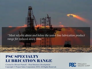 Copyright © Project Sales Corporation 2018. All Rights Reserved PSC Lubrication Range
“Most reliable above and below the water line lubrication product
range for reduced down time.”
PSC SPECIALTY
LUBRICATION RANGE
Created by Shivani Patnaik – Head Business Development
Copyright © Project Sales Corporation 2018; All Rights Reserved.
 