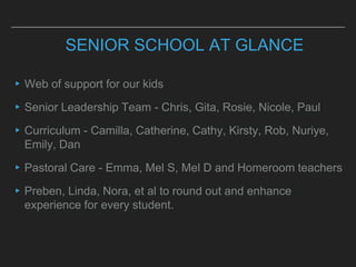 SENIOR SCHOOL AT GLANCE
▸Web of support for our kids
▸Senior Leadership Team - Chris, Gita, Rosie, Nicole, Paul
▸Curriculum - Camilla, Catherine, Cathy, Kirsty, Rob, Nuriye,
Emily, Dan
▸Pastoral Care - Emma, Mel S, Mel D and Homeroom teachers
▸Preben, Linda, Nora, et al to round out and enhance
experience for every student.
 