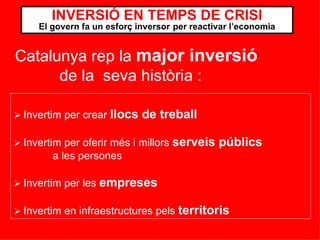    Invertim per crear  llocs de treball    Invertim per oferir més i millors  serveis públics   a les persones    Invertim per les  empreses    Invertim en infraestructures pels  territoris INVERSIÓ EN TEMPS DE CRISI El govern fa un esforç inversor   per reactivar l’economia Catalunya rep la  major inversió   de la  seva història : 
