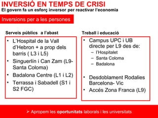 L’Hospital de la Vall d’Hebron + a prop dels barris ( L3 i L5) Singuerlín i Can Zam (L9- Santa Coloma) Badalona Centre (L1 i L2) Terrassa i Sabadell (S1 i S2 FGC) Campus UPC i UB directe per L9 des de:  l’Hospitalet Santa Coloma Badalona Desdoblament Rodalies Barcelona- Vic Accés Zona Franca (L9) Serveis públics   a l’abast Treball i educació   INVERSIÓ EN TEMPS DE CRISI El govern fa un esforç inversor   per reactivar l’economia Inversions per a les persones Apropem les  oportunitats  laborals i les universitats 