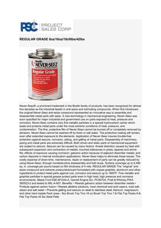 REGULAR GRADE 8oz/16oz/1lb/8lbs/42lbs Never-Seez®, a prominent trademark in the Bostik family of products, has been recognized for almost five decades as the industrial leader in anti-seize and lubricating compounds. When first introduced, the original Never-Seez anti-seize compound represented an innovative way to assemble and disassemble metal parts with ease. A new technology in mechanical engineering, Never-Seez was soon specified for major industrial and government use on parts exposed to heat, pressure and corrosion. Never-Seez contains very fine metallic particles in a special hydrocarbon carrier which seals and protects metal parts under the most extreme conditions of heat, pressure, and contamination. The fine, protective film of Never-Seez cannot be burned off or completely removed by abrasion. Never-Seez cannot be washed off by fresh or salt water. The protective coating will remain, even after extended exposure to the elements. Application of Never-Seez insures trouble-free protection against seizure, corrosion, pitting, and galling of metal parts. Disassembly of machinery, piping and metal parts are extremely difficult. Both driven and static parts of mechanical equipment are subject to seizure. Seizure can be caused by many factors: thread distortion caused by heat with subsequent expansion and contraction of metals; incorrect tolerances in press, tapered and shrink fits; effects of exposure causing corrosion; galvanic action because of adjacent dissimilar metals; and carbon deposits in internal combustion applications. Never-Seez helps to eliminate these issues. The costly expense of down-time, maintenance, repair or replacement of parts can be greatly reduced by using Never-Seez; through nondestructive disassembly and bolt reuse. Surface coverage up to 6,480 sq. in. coverage per pound based on film thickness of 4 mils. REGULAR GRADE The “original” anti- seize compound and extreme pressurelubricant formulated with copper,graphite, aluminum and other ingredients to protect metal parts against rust, corrosion and seizure up to 1800ºF. Fine metallic and graphite particles in special grease protect parts even in high heat, high pressure and corrosive environments. Meets Ford ESE-M12A4-A, Garrett Engine Div. PCS5724, Pratt & Whitney PWA 360523-2 and tested to MIL-A-907. Benefits: • Resists galvanic action between dissimilar metals • Protects against carbon fusion • Resists alkaline solutions, most chemical and acid vapors, road salt, steam and salt water • Prevents galling and seizure on steel to stainless steel, titanium, magnesium, and other hard metals Pack sizes - 8oz Brush Top Tins 16 oz Brush Top Tins 1 lb Flat Top Packs 8 lb Flat Top Packs 42 lbs Steel Pails  