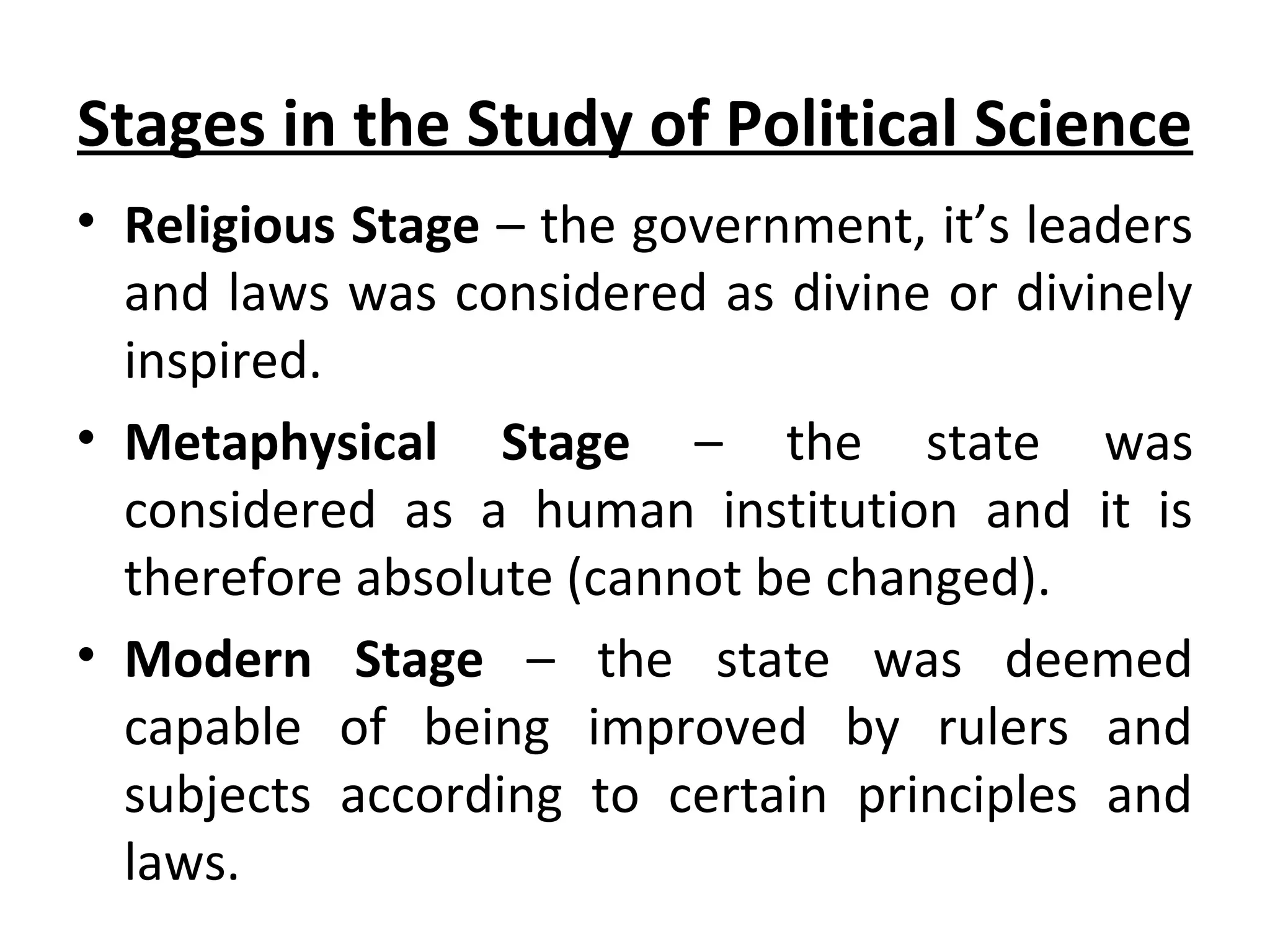 Stages in the Study of Political Science
• Religious Stage – the government, it’s leaders
and laws was considered as divine or divinely
inspired.
• Metaphysical Stage – the state was
considered as a human institution and it is
therefore absolute (cannot be changed).
• Modern Stage – the state was deemed
capable of being improved by rulers and
subjects according to certain principles and
laws.
 