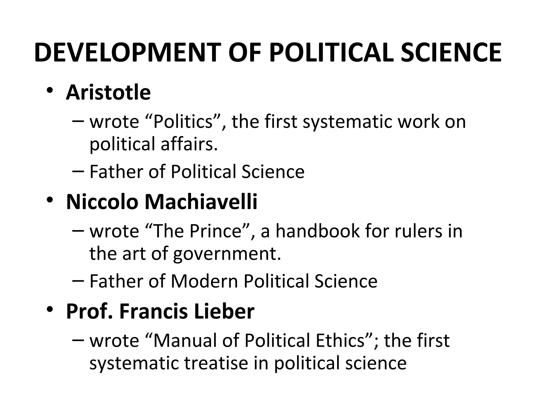 DEVELOPMENT OF POLITICAL SCIENCE
• Aristotle
– wrote “Politics”, the first systematic work on
political affairs.
– Father of Political Science
• Niccolo Machiavelli
– wrote “The Prince”, a handbook for rulers in
the art of government.
– Father of Modern Political Science
• Prof. Francis Lieber
– wrote “Manual of Political Ethics”; the first
systematic treatise in political science
 