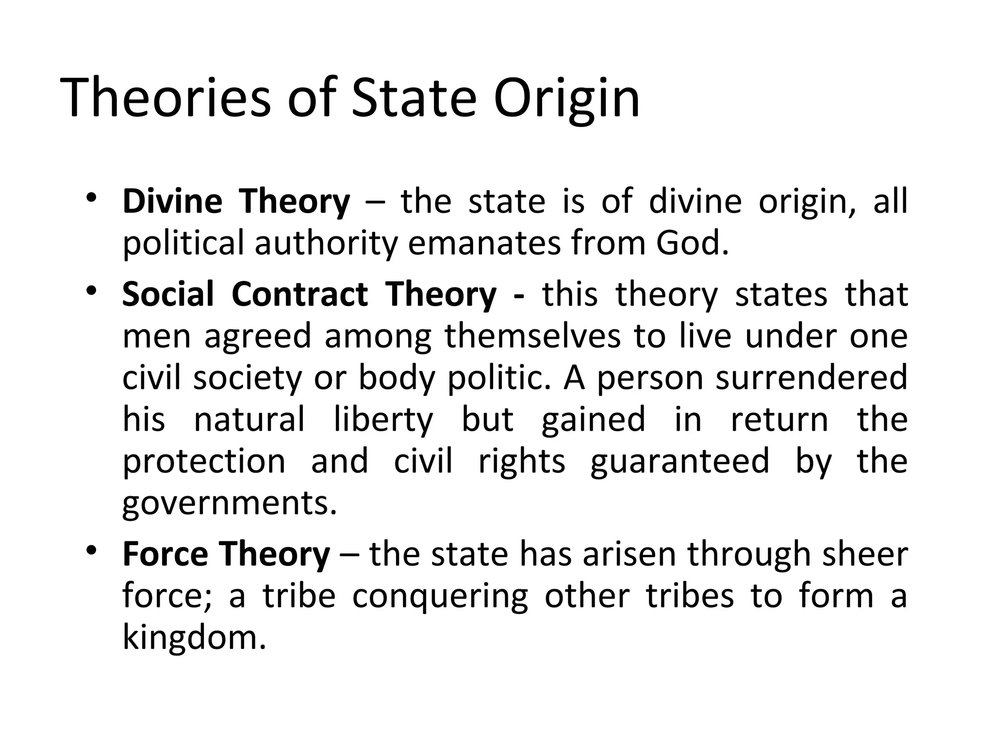 Theories of State Origin
• Divine Theory – the state is of divine origin, all
political authority emanates from God.
• Social Contract Theory - this theory states that
men agreed among themselves to live under one
civil society or body politic. A person surrendered
his natural liberty but gained in return the
protection and civil rights guaranteed by the
governments.
• Force Theory – the state has arisen through sheer
force; a tribe conquering other tribes to form a
kingdom.
 