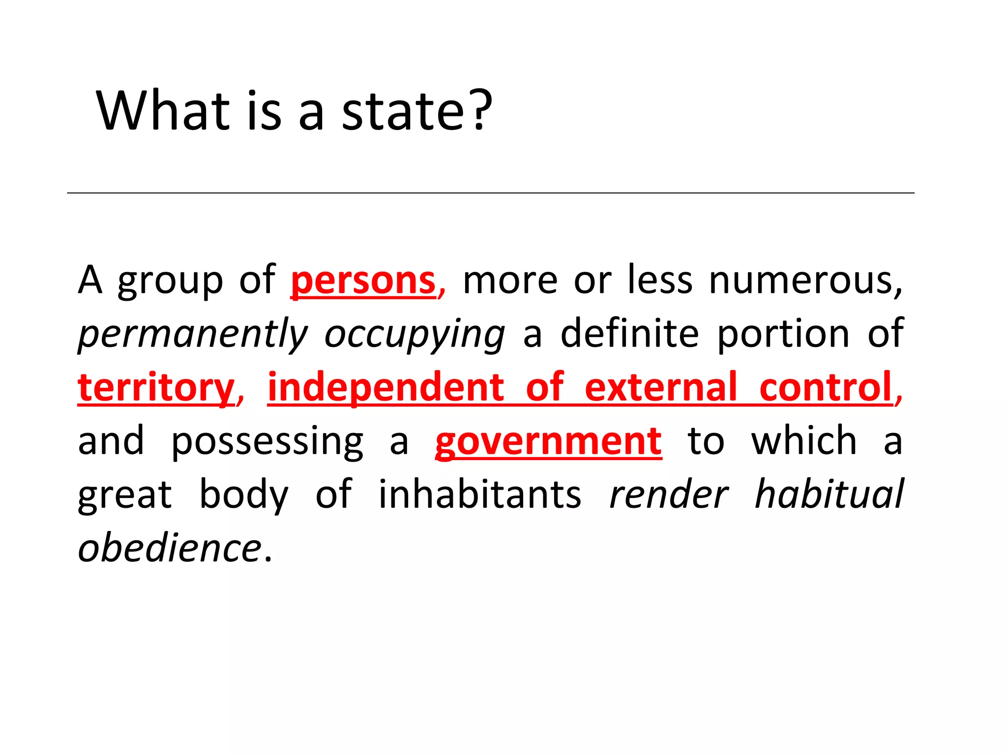 What is a state?
A group of persons, more or less numerous,
permanently occupying a definite portion of
territory, independent of external control,
and possessing a government to which a
great body of inhabitants render habitual
obedience.
 