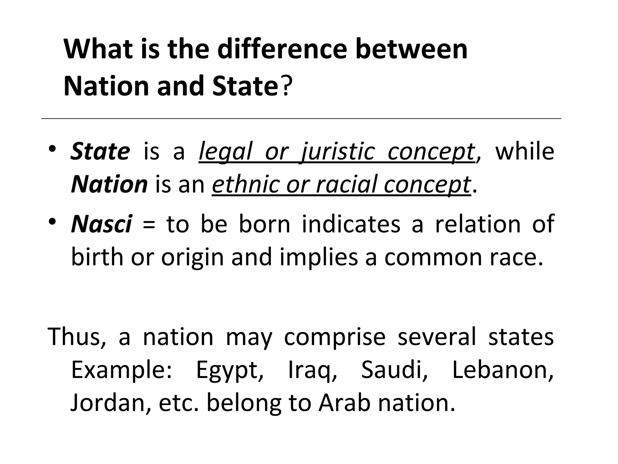 What is the difference between
Nation and State?
• State is a legal or juristic concept, while
Nation is an ethnic or racial concept.
• Nasci = to be born indicates a relation of
birth or origin and implies a common race.
Thus, a nation may comprise several states
Example: Egypt, Iraq, Saudi, Lebanon,
Jordan, etc. belong to Arab nation.
 