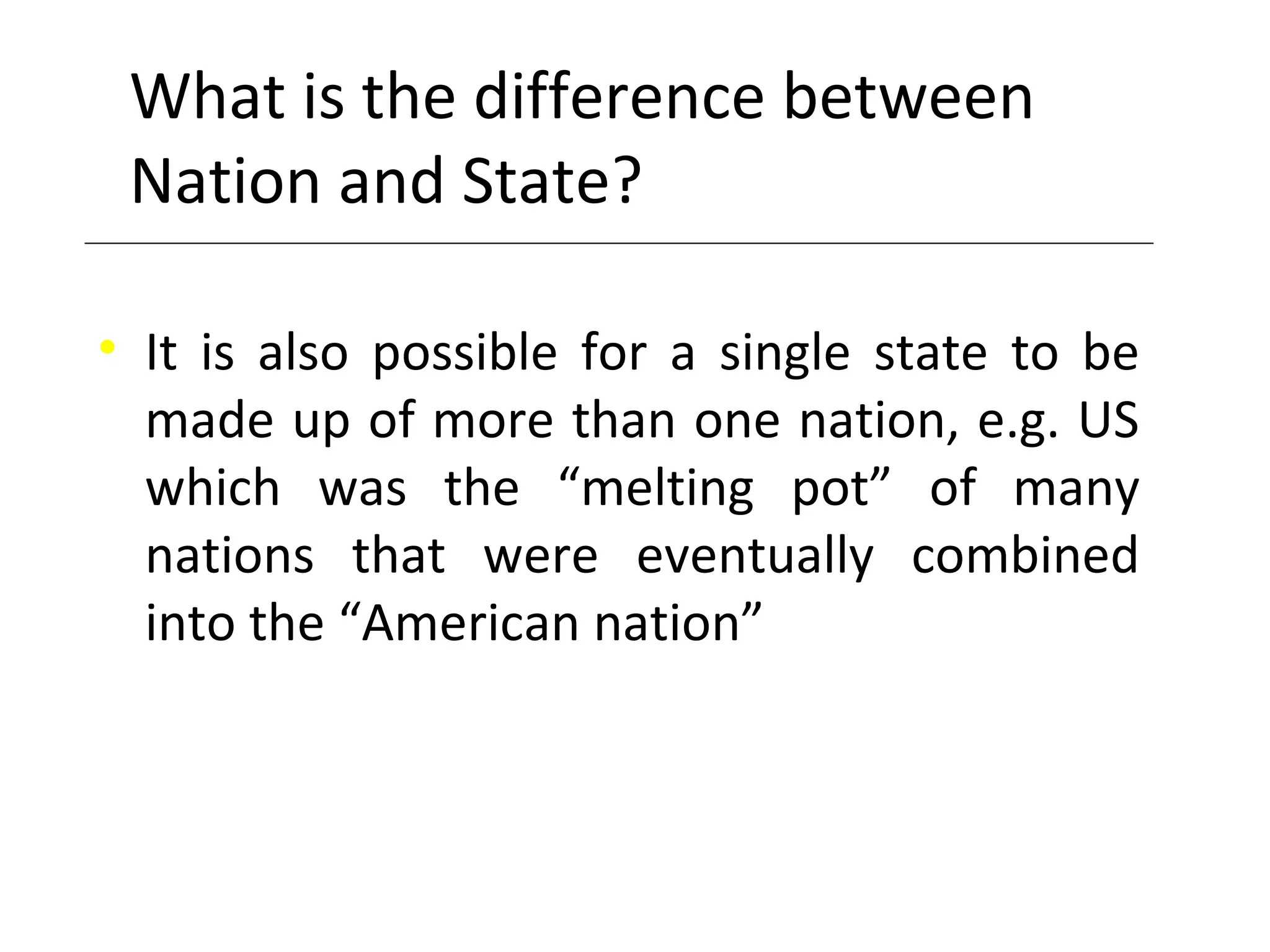 What is the difference between
Nation and State?
• It is also possible for a single state to be
made up of more than one nation, e.g. US
which was the “melting pot” of many
nations that were eventually combined
into the “American nation”
 