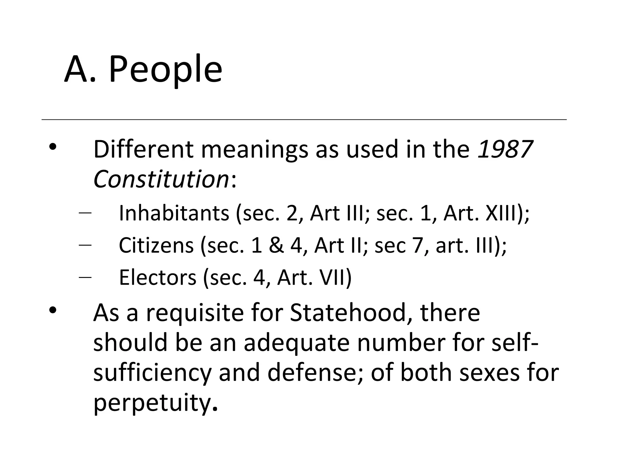 A. People
• Different meanings as used in the 1987
Constitution:
– Inhabitants (sec. 2, Art III; sec. 1, Art. XIII);
– Citizens (sec. 1 & 4, Art II; sec 7, art. III);
– Electors (sec. 4, Art. VII)
• As a requisite for Statehood, there
should be an adequate number for self-
sufficiency and defense; of both sexes for
perpetuity.
 