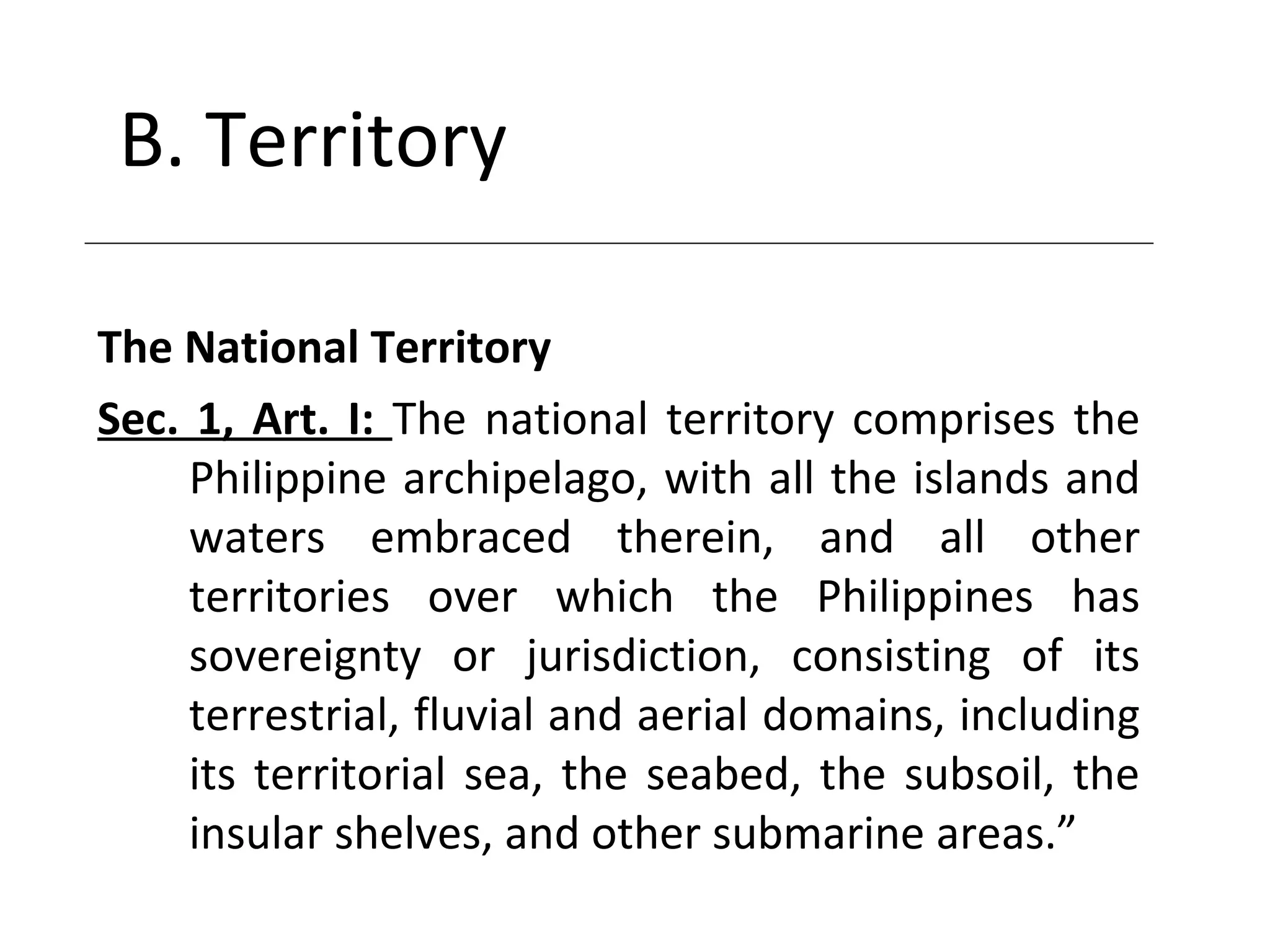 B. Territory
The National Territory
Sec. 1, Art. I: The national territory comprises the
Philippine archipelago, with all the islands and
waters embraced therein, and all other
territories over which the Philippines has
sovereignty or jurisdiction, consisting of its
terrestrial, fluvial and aerial domains, including
its territorial sea, the seabed, the subsoil, the
insular shelves, and other submarine areas.”
 