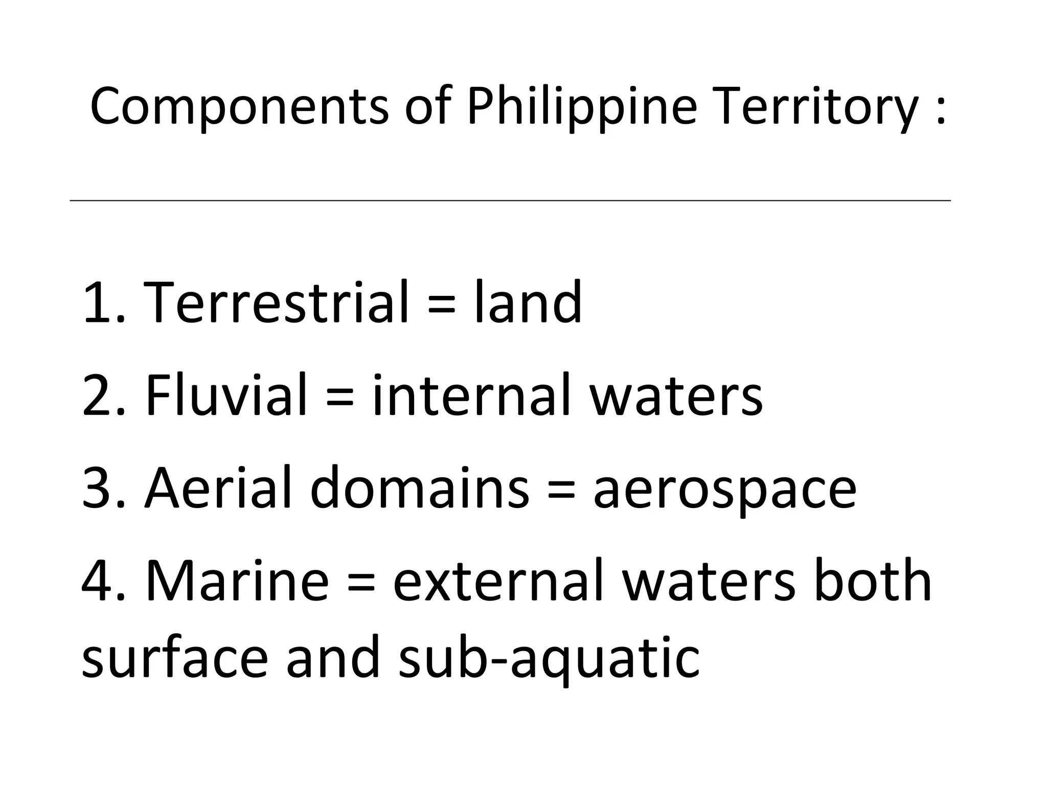 Components of Philippine Territory :
1. Terrestrial = land
2. Fluvial = internal waters
3. Aerial domains = aerospace
4. Marine = external waters both
surface and sub-aquatic
 