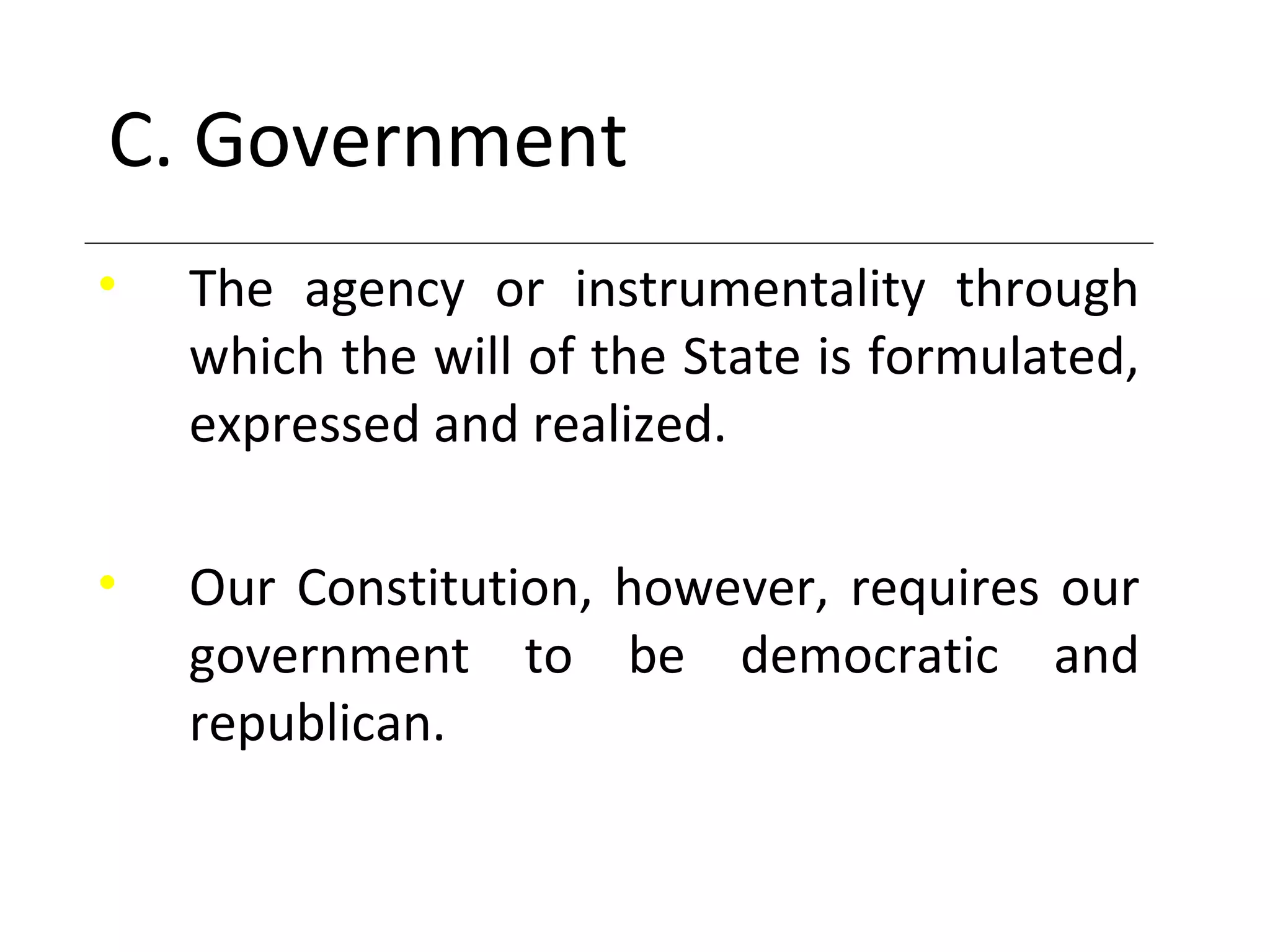 C. Government
• The agency or instrumentality through
which the will of the State is formulated,
expressed and realized.
• Our Constitution, however, requires our
government to be democratic and
republican.
 