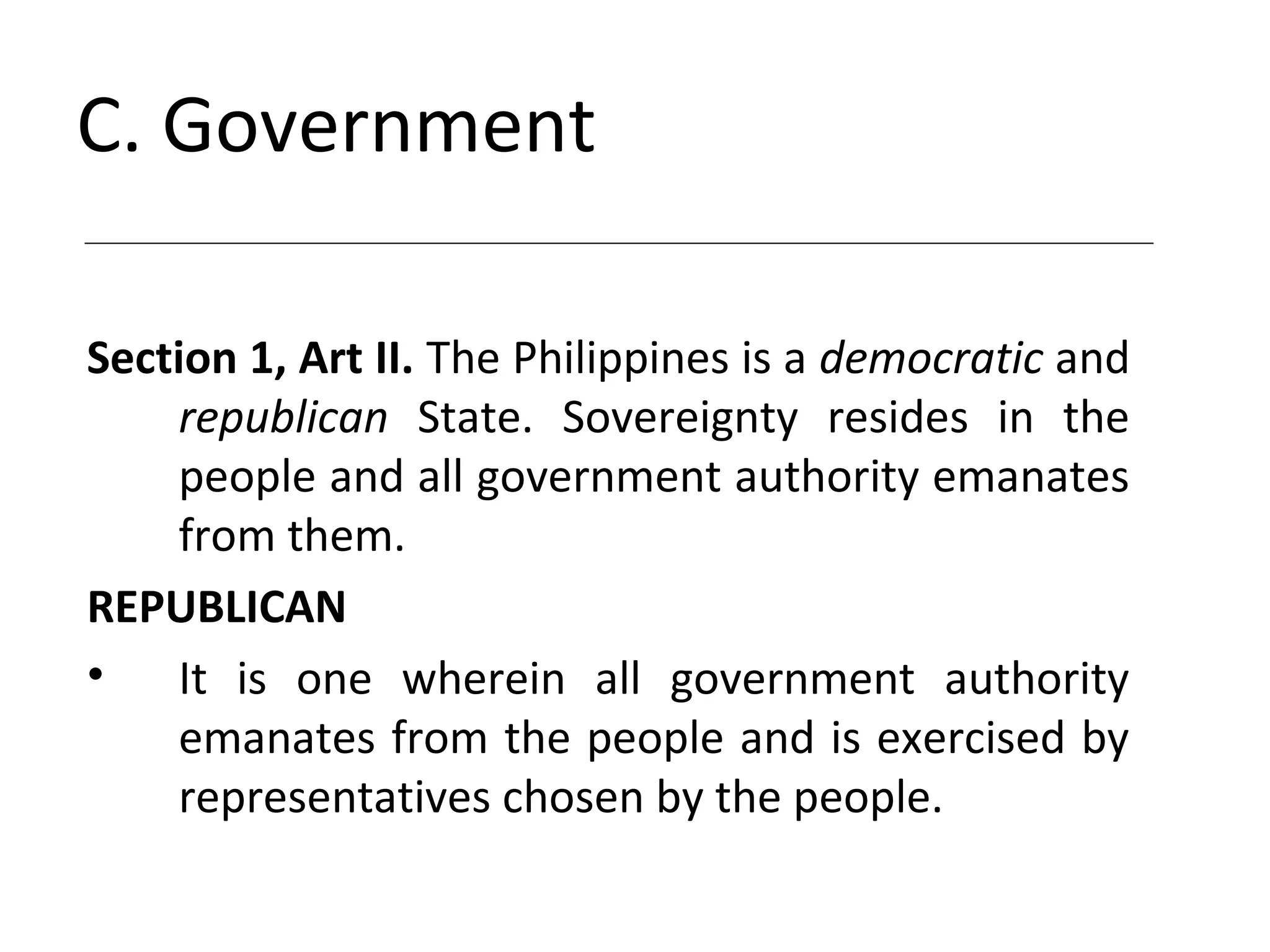 C. Government
Section 1, Art II. The Philippines is a democratic and
republican State. Sovereignty resides in the
people and all government authority emanates
from them.
REPUBLICAN
• It is one wherein all government authority
emanates from the people and is exercised by
representatives chosen by the people.
 