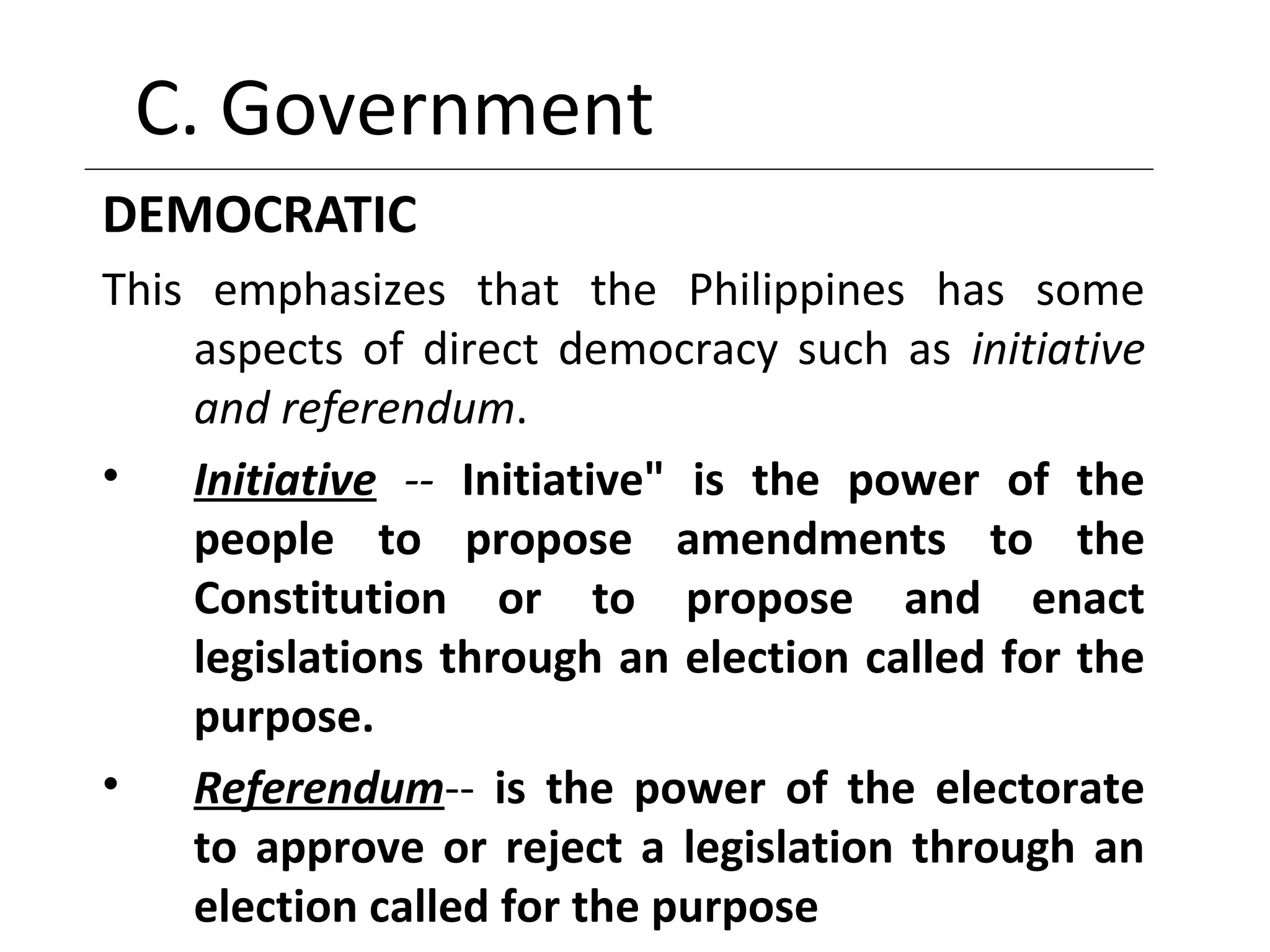 C. Government
DEMOCRATIC
This emphasizes that the Philippines has some
aspects of direct democracy such as initiative
and referendum.
• Initiative -- Initiative" is the power of the
people to propose amendments to the
Constitution or to propose and enact
legislations through an election called for the
purpose.
• Referendum-- is the power of the electorate
to approve or reject a legislation through an
election called for the purpose
 
