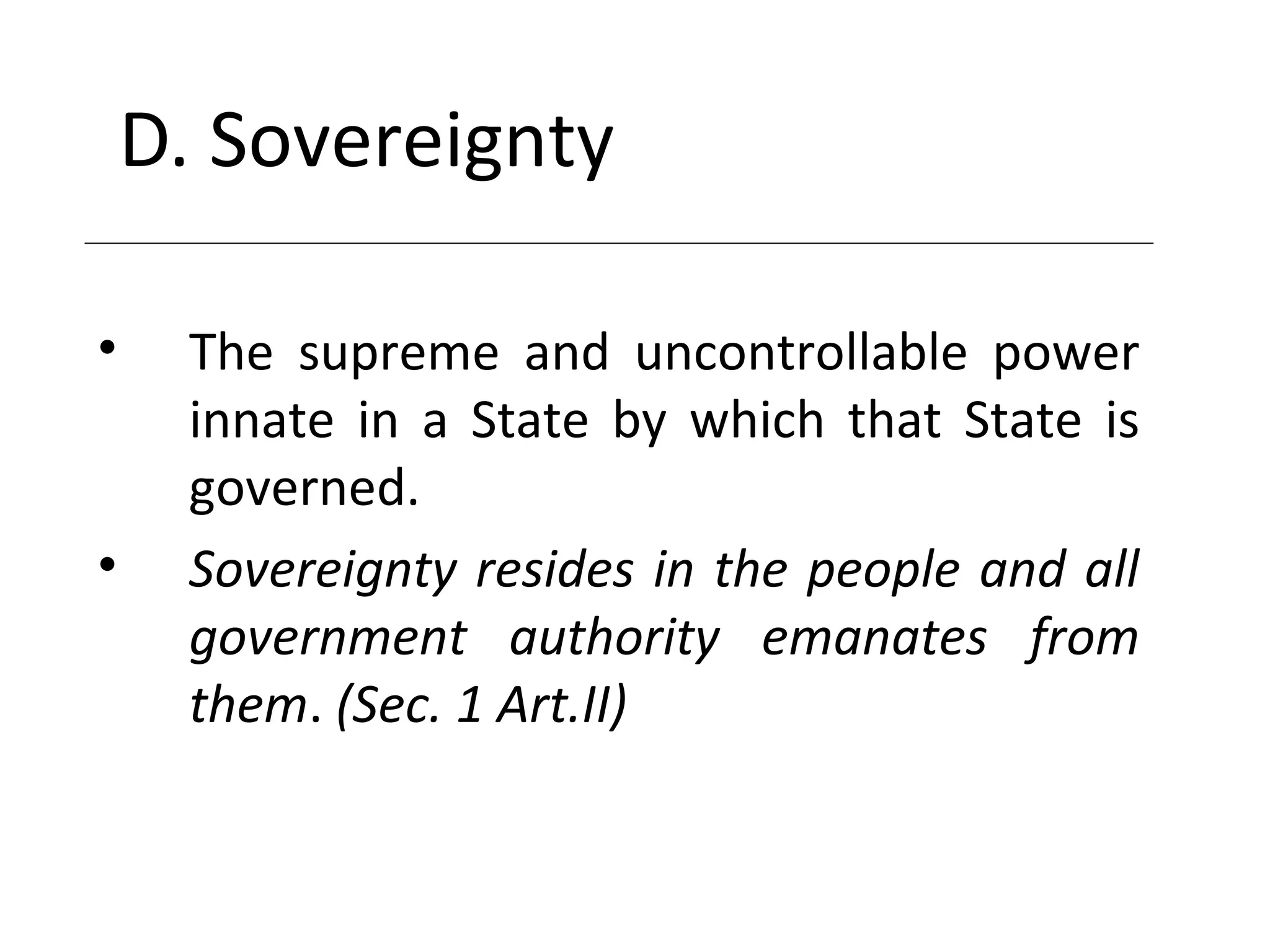 D. Sovereignty
• The supreme and uncontrollable power
innate in a State by which that State is
governed.
• Sovereignty resides in the people and all
government authority emanates from
them. (Sec. 1 Art.II)
 