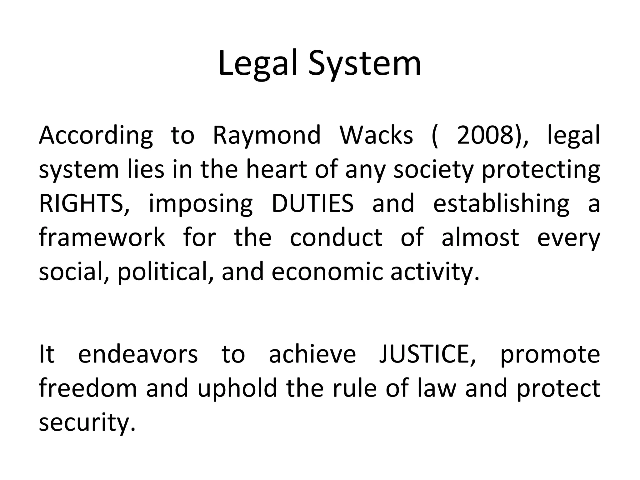 Legal System
According to Raymond Wacks ( 2008), legal
system lies in the heart of any society protecting
RIGHTS, imposing DUTIES and establishing a
framework for the conduct of almost every
social, political, and economic activity.
It endeavors to achieve JUSTICE, promote
freedom and uphold the rule of law and protect
security.
 