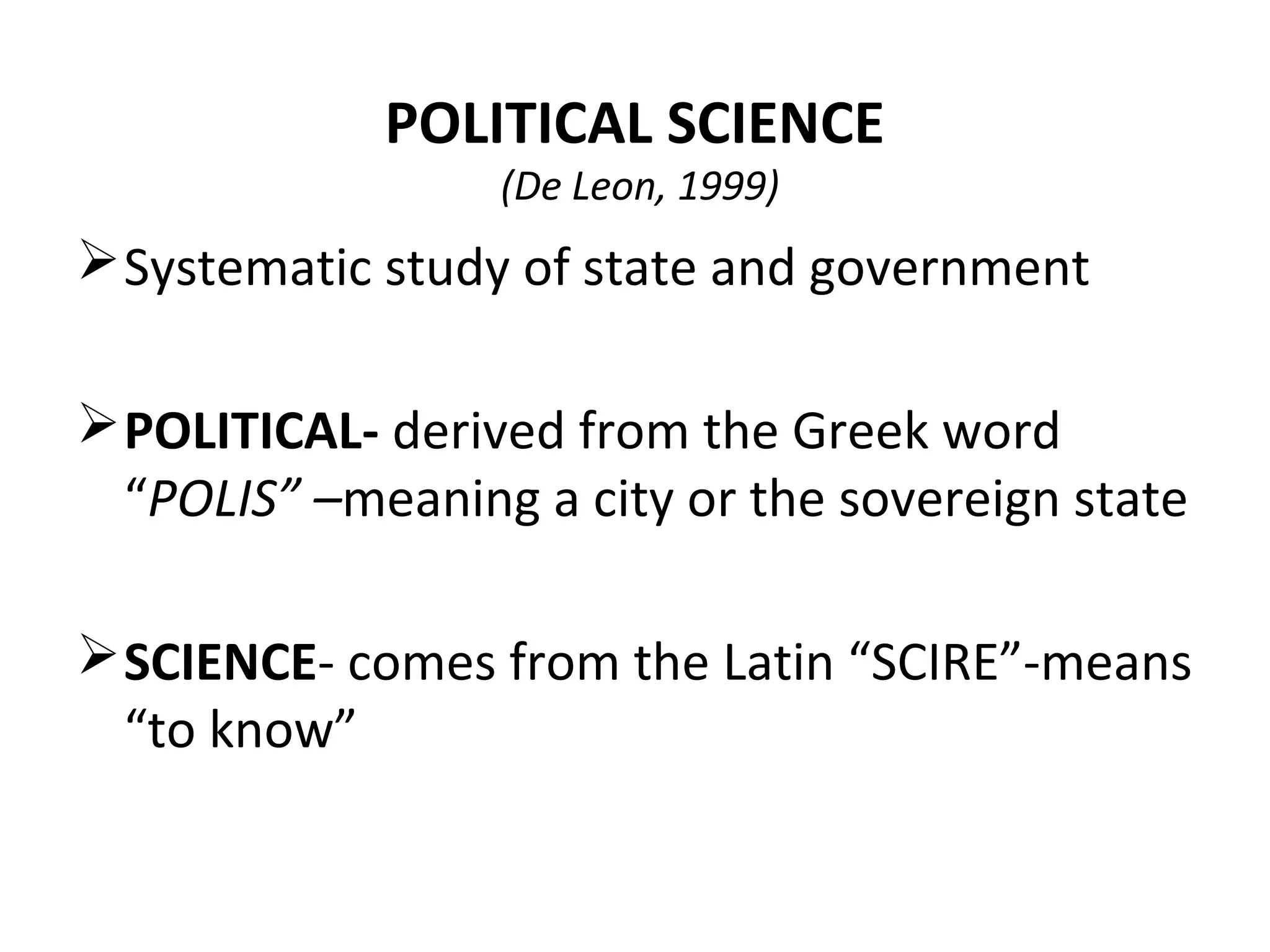 POLITICAL SCIENCE
(De Leon, 1999)
Systematic study of state and government
POLITICAL- derived from the Greek word
“POLIS” –meaning a city or the sovereign state
SCIENCE- comes from the Latin “SCIRE”-means
“to know”
 