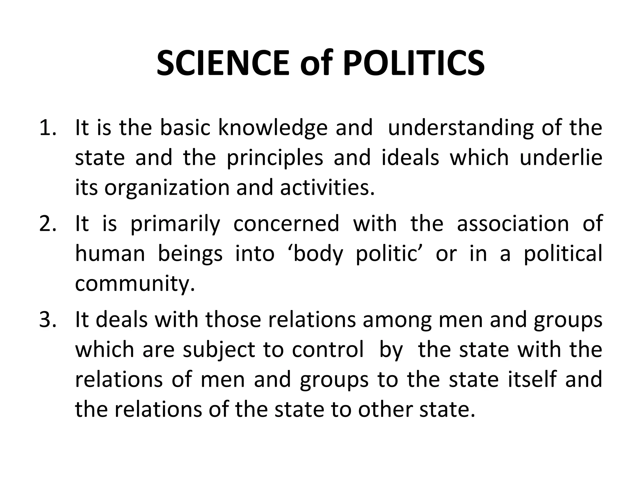 SCIENCE of POLITICS
1. It is the basic knowledge and understanding of the
state and the principles and ideals which underlie
its organization and activities.
2. It is primarily concerned with the association of
human beings into ‘body politic’ or in a political
community.
3. It deals with those relations among men and groups
which are subject to control by the state with the
relations of men and groups to the state itself and
the relations of the state to other state.
 