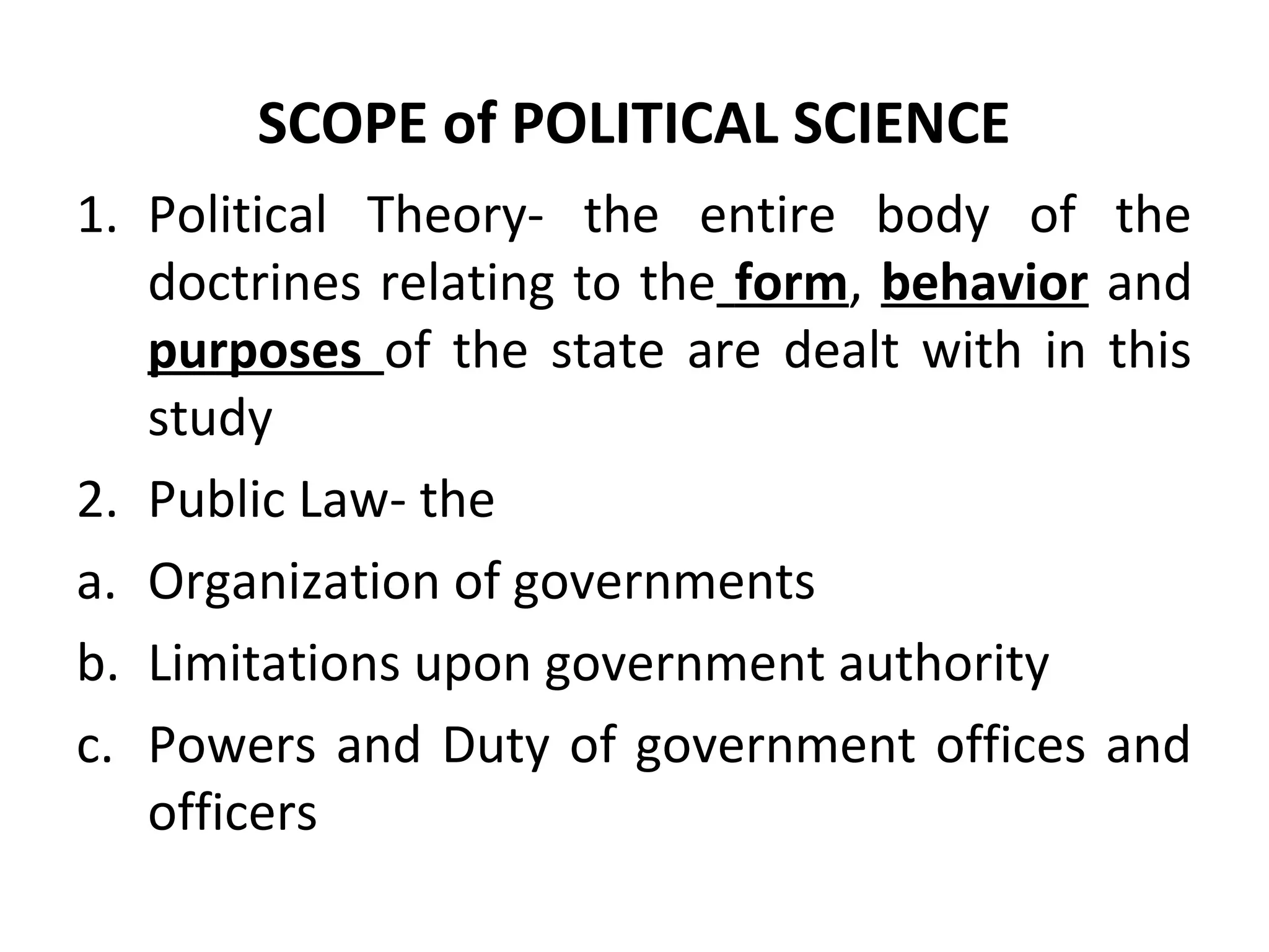 SCOPE of POLITICAL SCIENCE
1. Political Theory- the entire body of the
doctrines relating to the form, behavior and
purposes of the state are dealt with in this
study
2. Public Law- the
a. Organization of governments
b. Limitations upon government authority
c. Powers and Duty of government offices and
officers
 