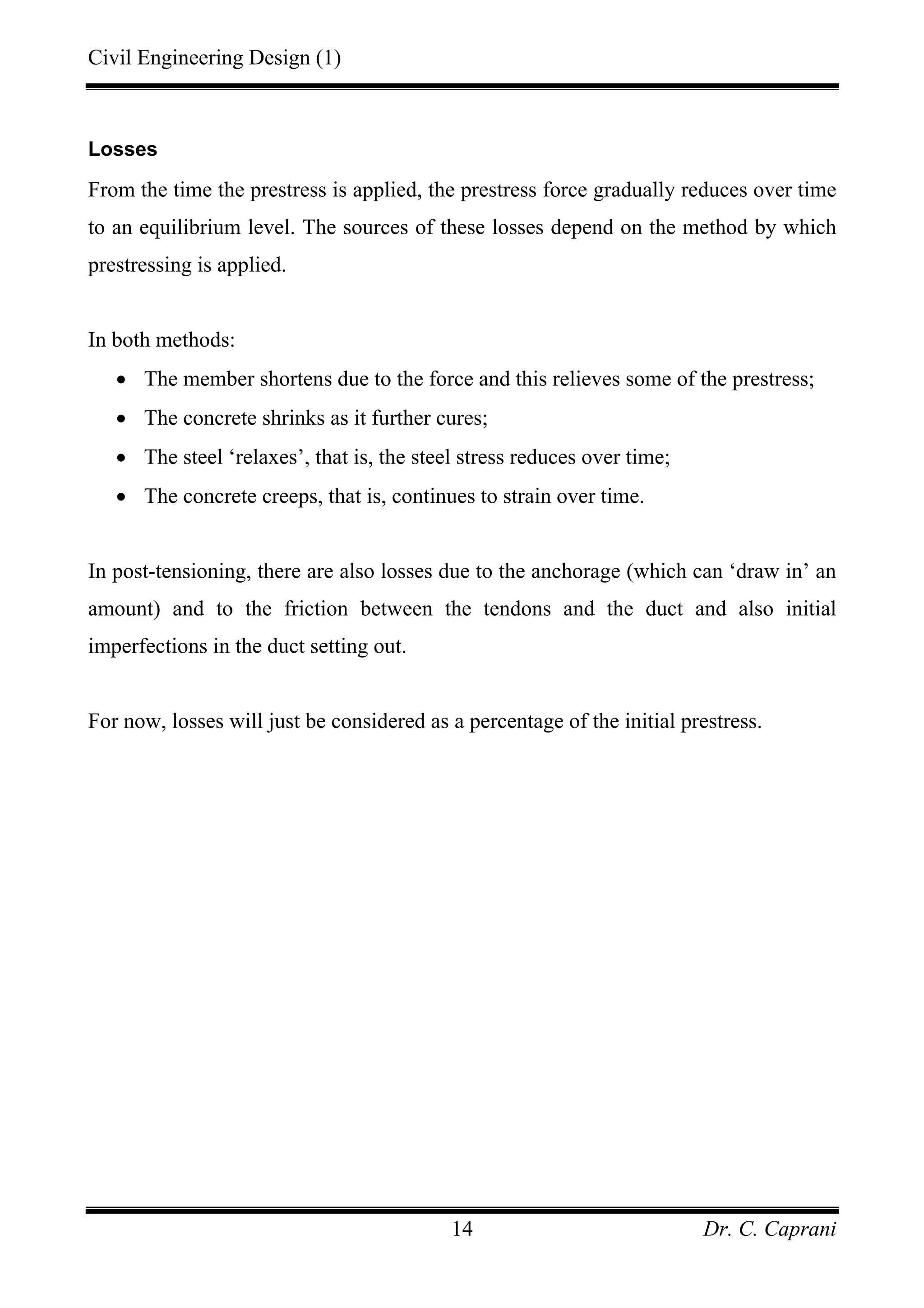 Civil Engineering Design (1)
Dr. C. Caprani14
Losses
From the time the prestress is applied, the prestress force gradually reduces over time
to an equilibrium level. The sources of these losses depend on the method by which
prestressing is applied.
In both methods:
• The member shortens due to the force and this relieves some of the prestress;
• The concrete shrinks as it further cures;
• The steel ‘relaxes’, that is, the steel stress reduces over time;
• The concrete creeps, that is, continues to strain over time.
In post-tensioning, there are also losses due to the anchorage (which can ‘draw in’ an
amount) and to the friction between the tendons and the duct and also initial
imperfections in the duct setting out.
For now, losses will just be considered as a percentage of the initial prestress.
 
