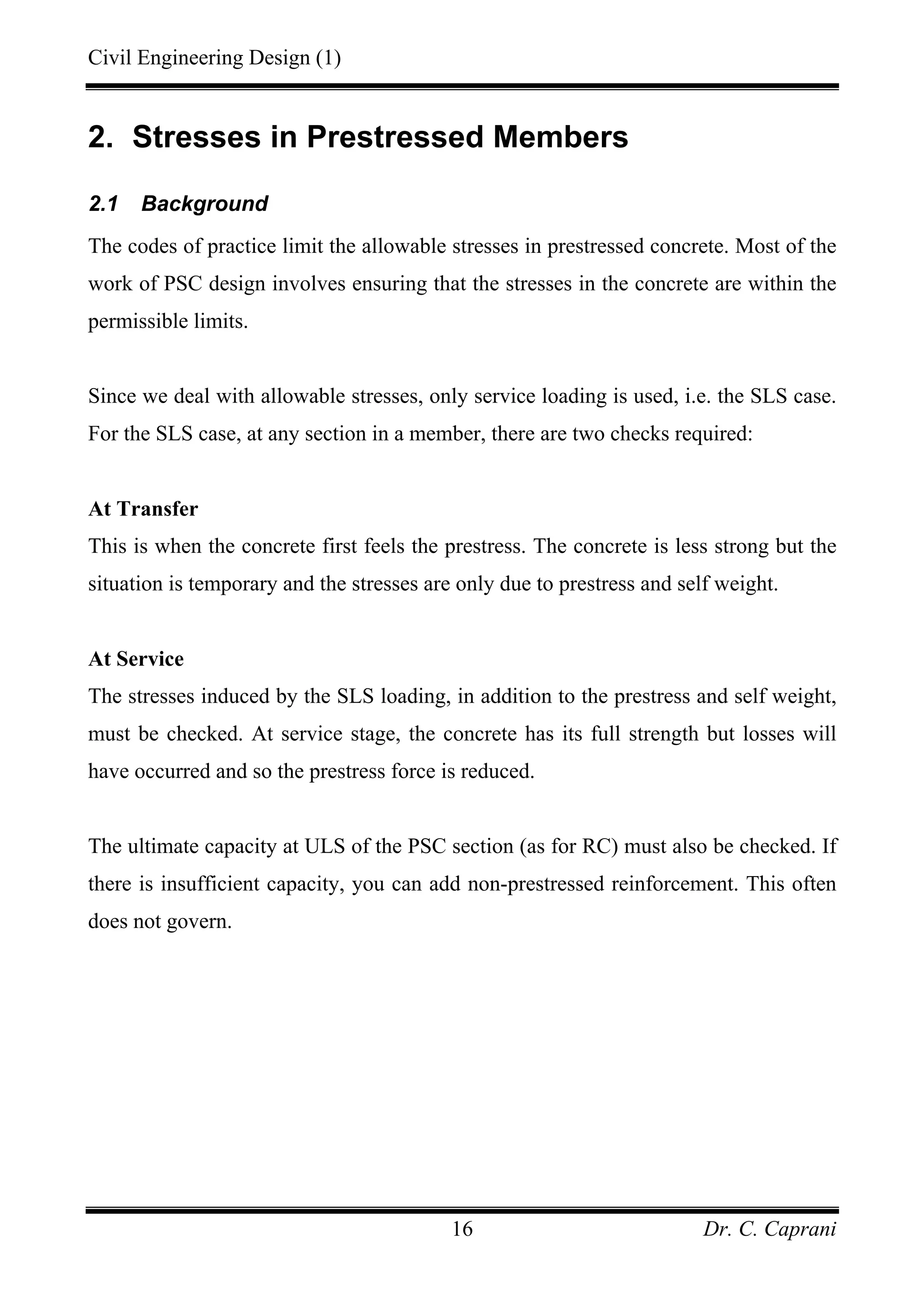 Civil Engineering Design (1)
Dr. C. Caprani16
2. Stresses in Prestressed Members
2.1 Background
The codes of practice limit the allowable stresses in prestressed concrete. Most of the
work of PSC design involves ensuring that the stresses in the concrete are within the
permissible limits.
Since we deal with allowable stresses, only service loading is used, i.e. the SLS case.
For the SLS case, at any section in a member, there are two checks required:
At Transfer
This is when the concrete first feels the prestress. The concrete is less strong but the
situation is temporary and the stresses are only due to prestress and self weight.
At Service
The stresses induced by the SLS loading, in addition to the prestress and self weight,
must be checked. At service stage, the concrete has its full strength but losses will
have occurred and so the prestress force is reduced.
The ultimate capacity at ULS of the PSC section (as for RC) must also be checked. If
there is insufficient capacity, you can add non-prestressed reinforcement. This often
does not govern.
 
