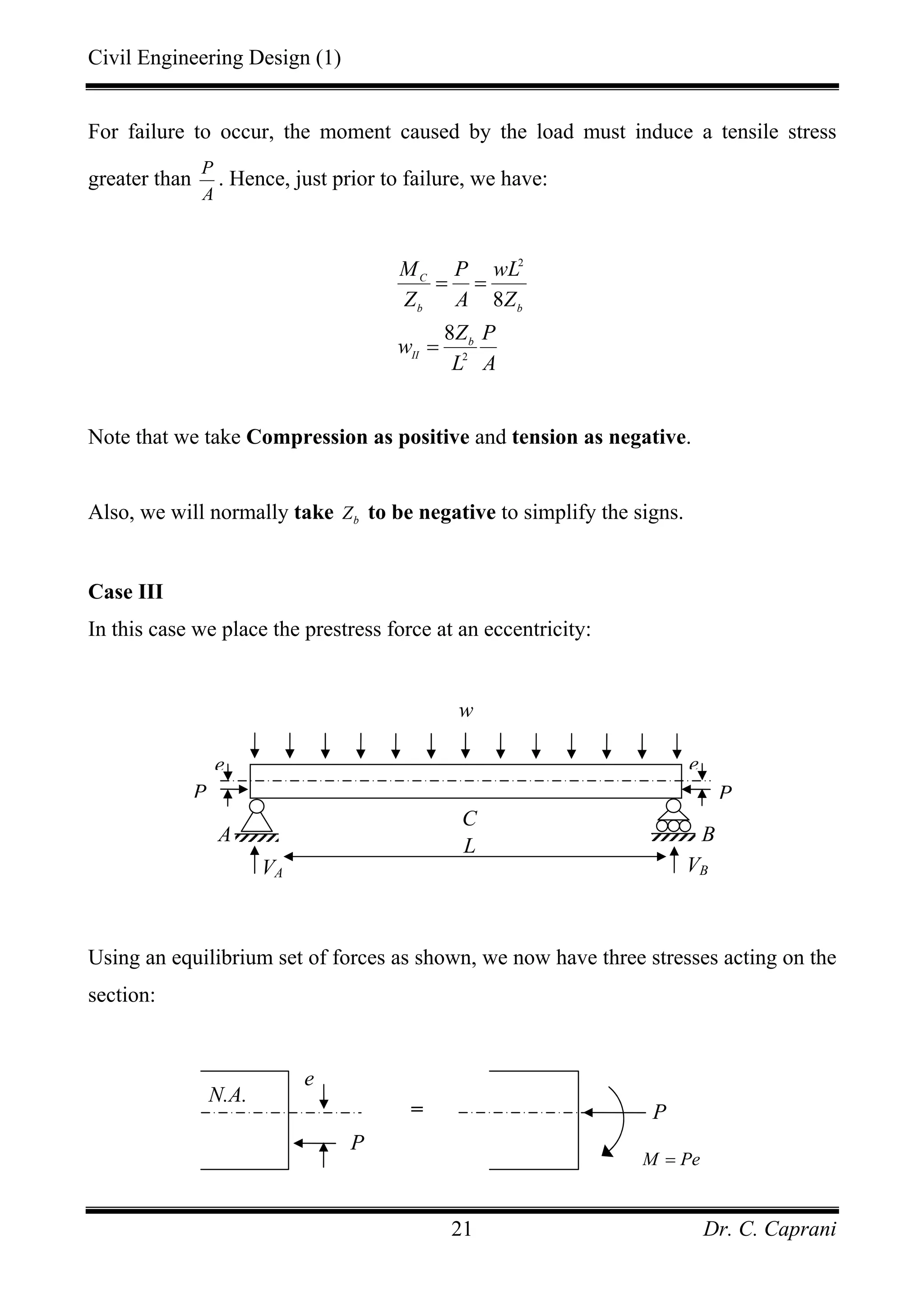 Civil Engineering Design (1)
Dr. C. Caprani21
For failure to occur, the moment caused by the load must induce a tensile stress
greater than
P
A
. Hence, just prior to failure, we have:
2
2
8
8
C
b b
b
II
M P wL
Z A Z
Z P
w
L A
= =
=
Note that we take Compression as positive and tension as negative.
Also, we will normally take bZ to be negative to simplify the signs.
Case III
In this case we place the prestress force at an eccentricity:
Using an equilibrium set of forces as shown, we now have three stresses acting on the
section:
A
VA VB
B
w
L
C
P P
e e
P
e
= P
M Pe=
N.A.
 