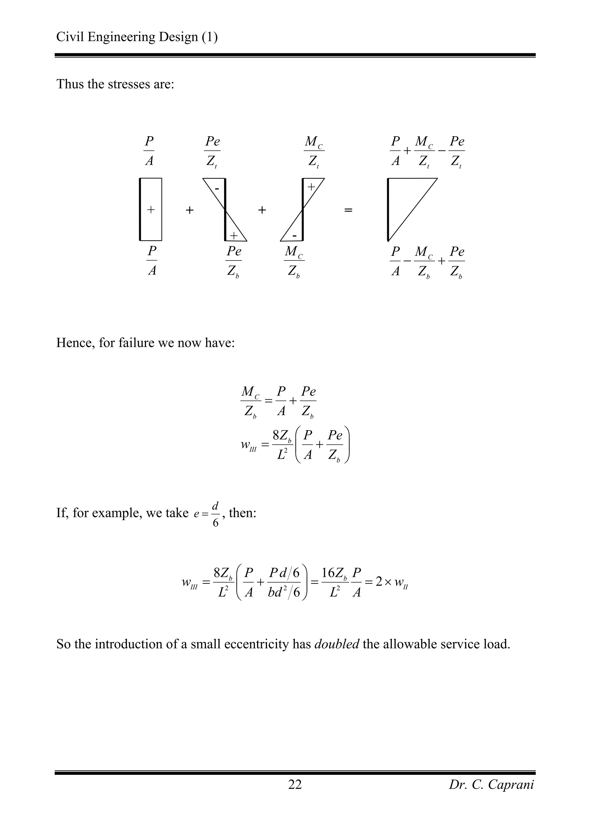 Civil Engineering Design (1)
Dr. C. Caprani22
Thus the stresses are:
Hence, for failure we now have:
2
8
C
b b
b
III
b
M P Pe
Z A Z
Z P Pe
w
L A Z
= +
⎛ ⎞
= +⎜ ⎟
⎝ ⎠
If, for example, we take
6
d
e = , then:
2 2 2
8 6 16
2
6
b b
III II
Z P Pd Z P
w w
L A bd L A
⎛ ⎞
= + = = ×⎜ ⎟
⎝ ⎠
So the introduction of a small eccentricity has doubled the allowable service load.
+
+
-
+ =
t
Pe
Z
b
Pe
Z
P
A
C
t t
P M Pe
A Z Z
+ −
C
b b
P M Pe
A Z Z
− +
+
-
C
t
M
Z
C
b
M
Z
+
P
A
 