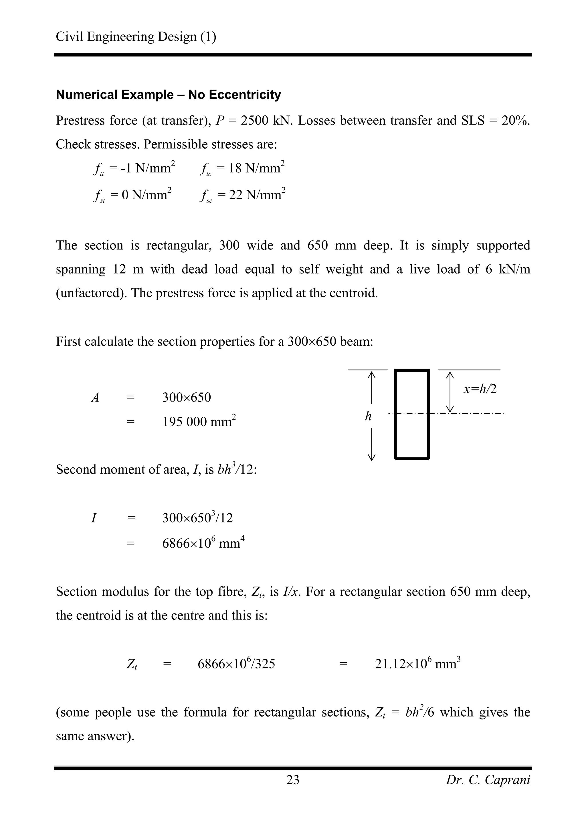 Civil Engineering Design (1)
Dr. C. Caprani23
Numerical Example – No Eccentricity
Prestress force (at transfer), P = 2500 kN. Losses between transfer and SLS = 20%.
Check stresses. Permissible stresses are:
tt
f = -1 N/mm2
tc
f = 18 N/mm2
st
f = 0 N/mm2
sc
f = 22 N/mm2
The section is rectangular, 300 wide and 650 mm deep. It is simply supported
spanning 12 m with dead load equal to self weight and a live load of 6 kN/m
(unfactored). The prestress force is applied at the centroid.
First calculate the section properties for a 300×650 beam:
A = 300×650
= 195 000 mm2
Second moment of area, I, is bh3
/12:
I = 300×6503
/12
= 6866×106
mm4
Section modulus for the top fibre, Zt, is I/x. For a rectangular section 650 mm deep,
the centroid is at the centre and this is:
Zt = 6866×106
/325 = 21.12×106
mm3
(some people use the formula for rectangular sections, Zt = bh2
/6 which gives the
same answer).
x=h/2
h
 