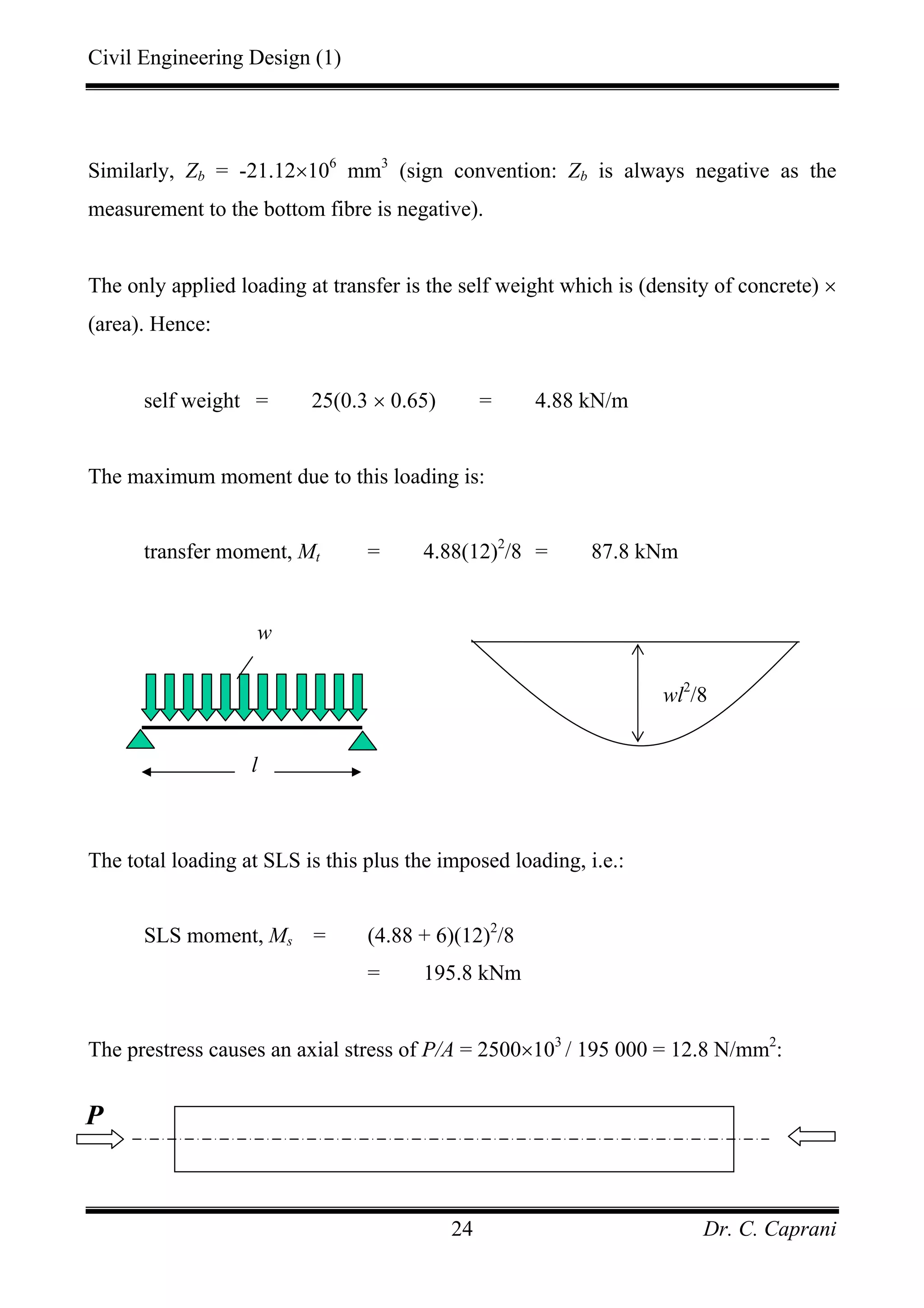 Civil Engineering Design (1)
Dr. C. Caprani24
Similarly, Zb = -21.12×106
mm3
(sign convention: Zb is always negative as the
measurement to the bottom fibre is negative).
The only applied loading at transfer is the self weight which is (density of concrete) ×
(area). Hence:
self weight = 25(0.3 × 0.65) = 4.88 kN/m
The maximum moment due to this loading is:
transfer moment, Mt = 4.88(12)2
/8 = 87.8 kNm
The total loading at SLS is this plus the imposed loading, i.e.:
SLS moment, Ms = (4.88 + 6)(12)2
/8
= 195.8 kNm
The prestress causes an axial stress of P/A = 2500×103
/ 195 000 = 12.8 N/mm2
:
wl2
/8
l
w
P
 
