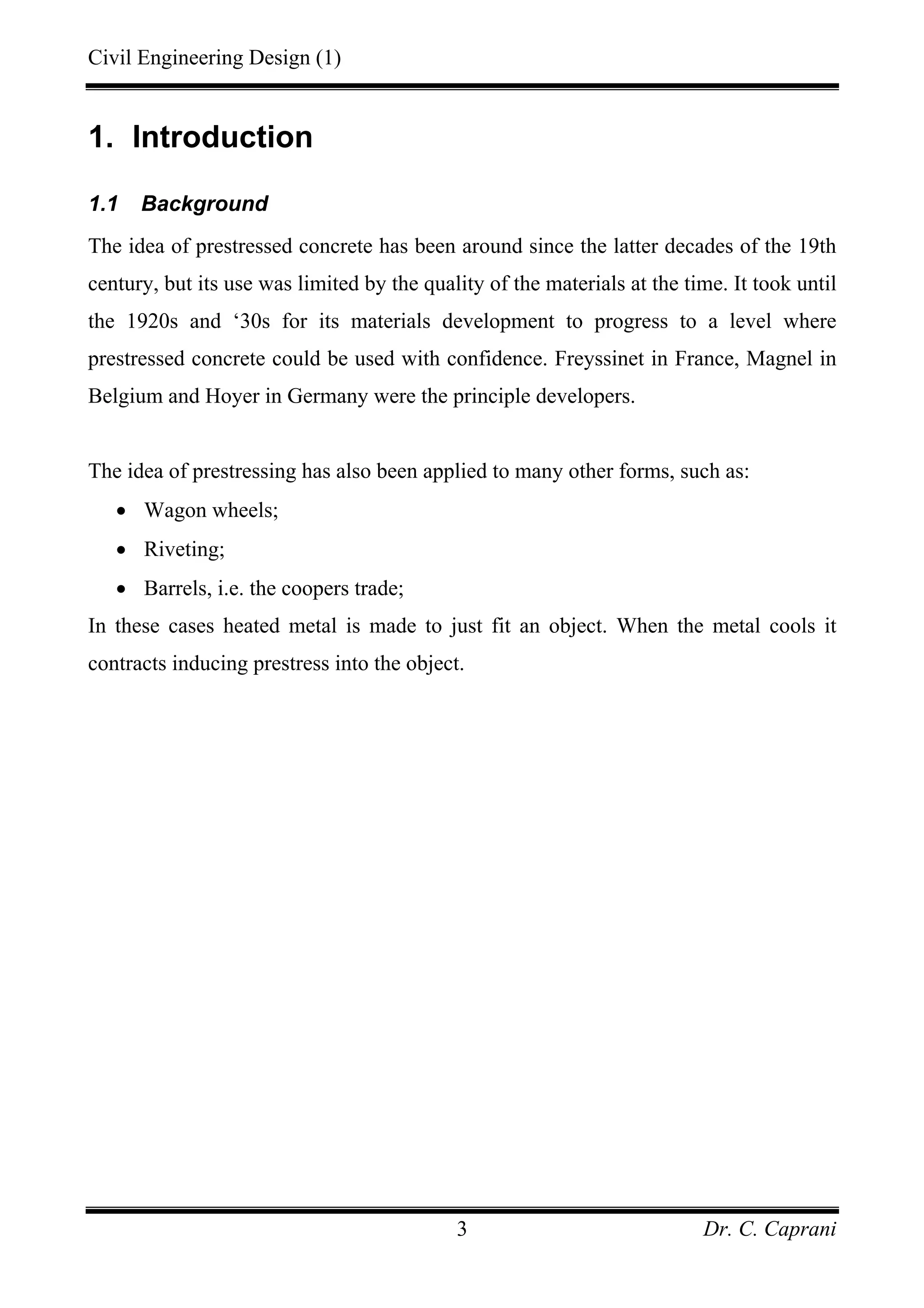 Civil Engineering Design (1)
Dr. C. Caprani3
1. Introduction
1.1 Background
The idea of prestressed concrete has been around since the latter decades of the 19th
century, but its use was limited by the quality of the materials at the time. It took until
the 1920s and ‘30s for its materials development to progress to a level where
prestressed concrete could be used with confidence. Freyssinet in France, Magnel in
Belgium and Hoyer in Germany were the principle developers.
The idea of prestressing has also been applied to many other forms, such as:
• Wagon wheels;
• Riveting;
• Barrels, i.e. the coopers trade;
In these cases heated metal is made to just fit an object. When the metal cools it
contracts inducing prestress into the object.
 