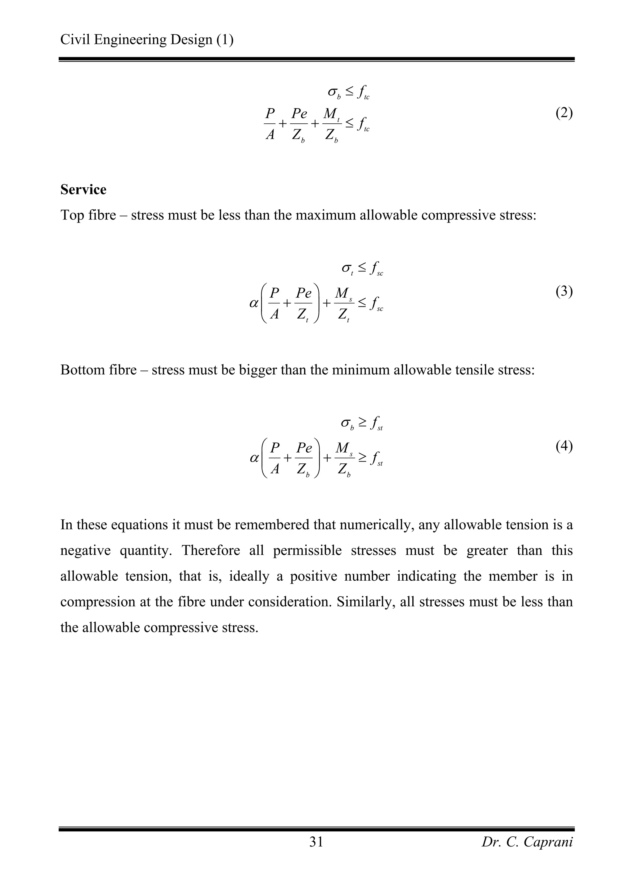 Civil Engineering Design (1)
Dr. C. Caprani31
b tc
t
tc
b b
f
P Pe M
f
A Z Z
σ ≤
+ + ≤
(2)
Service
Top fibre – stress must be less than the maximum allowable compressive stress:
t sc
s
sc
t t
f
P Pe M
f
A Z Z
σ
α
≤
⎛ ⎞
+ + ≤⎜ ⎟
⎝ ⎠
(3)
Bottom fibre – stress must be bigger than the minimum allowable tensile stress:
b st
s
st
b b
f
P Pe M
f
A Z Z
σ
α
≥
⎛ ⎞
+ + ≥⎜ ⎟
⎝ ⎠
(4)
In these equations it must be remembered that numerically, any allowable tension is a
negative quantity. Therefore all permissible stresses must be greater than this
allowable tension, that is, ideally a positive number indicating the member is in
compression at the fibre under consideration. Similarly, all stresses must be less than
the allowable compressive stress.
 