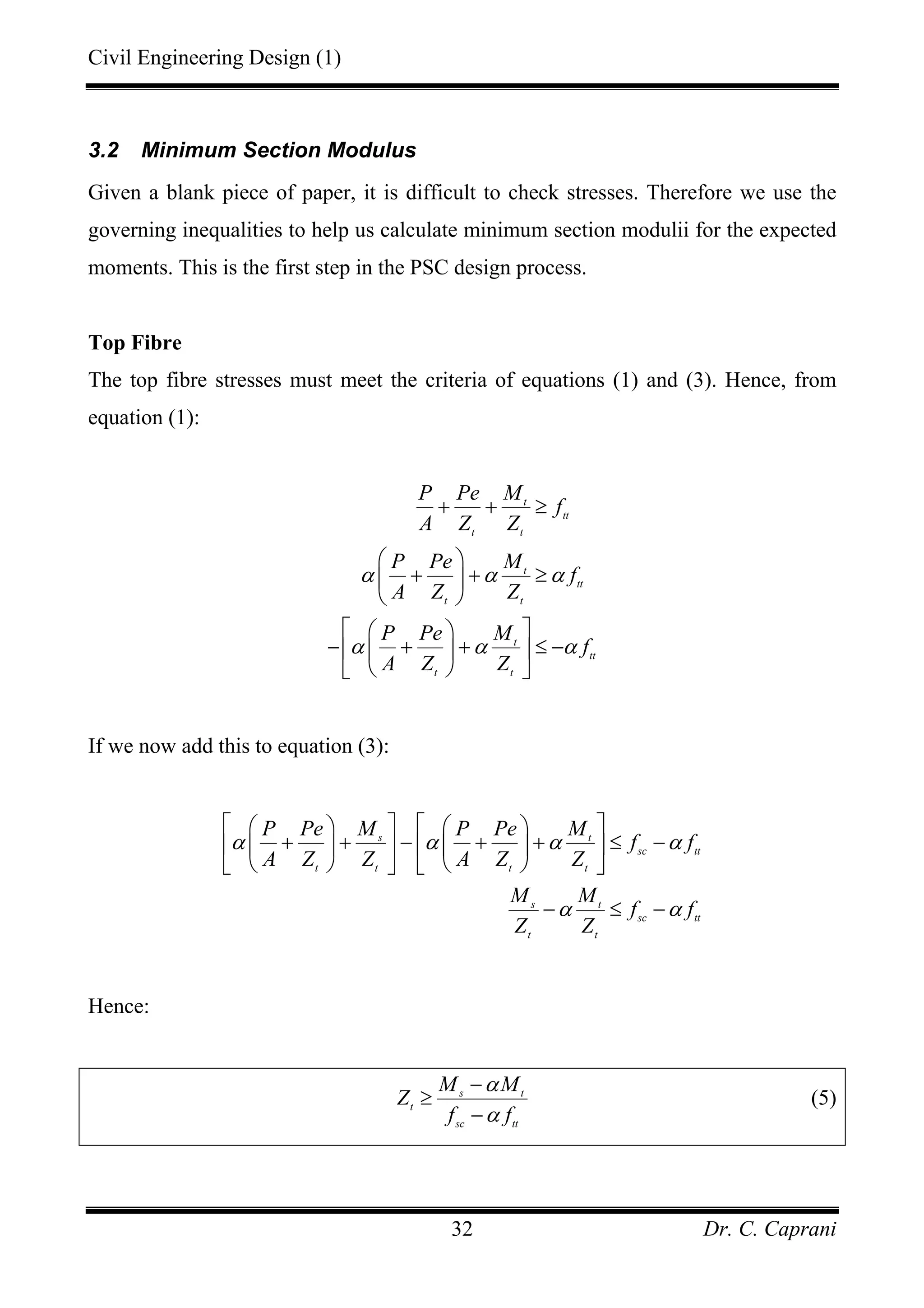 Civil Engineering Design (1)
Dr. C. Caprani32
3.2 Minimum Section Modulus
Given a blank piece of paper, it is difficult to check stresses. Therefore we use the
governing inequalities to help us calculate minimum section modulii for the expected
moments. This is the first step in the PSC design process.
Top Fibre
The top fibre stresses must meet the criteria of equations (1) and (3). Hence, from
equation (1):
t
tt
t t
t
tt
t t
t
tt
t t
P Pe M
f
A Z Z
P Pe M
f
A Z Z
P Pe M
f
A Z Z
α α α
α α α
+ + ≥
⎛ ⎞
+ + ≥⎜ ⎟
⎝ ⎠
⎡ ⎤⎛ ⎞
− + + ≤ −⎢ ⎥⎜ ⎟
⎝ ⎠⎣ ⎦
If we now add this to equation (3):
s t
sc tt
t t t t
s t
sc tt
t t
P Pe M P Pe M
f f
A Z Z A Z Z
M M
f f
Z Z
α α α α
α α
⎡ ⎤ ⎡ ⎤⎛ ⎞ ⎛ ⎞
+ + − + + ≤ −⎢ ⎥ ⎢ ⎥⎜ ⎟ ⎜ ⎟
⎝ ⎠ ⎝ ⎠⎣ ⎦ ⎣ ⎦
− ≤ −
Hence:
s t
t
sc tt
M M
Z
f f
α
α
−
≥
−
(5)
 