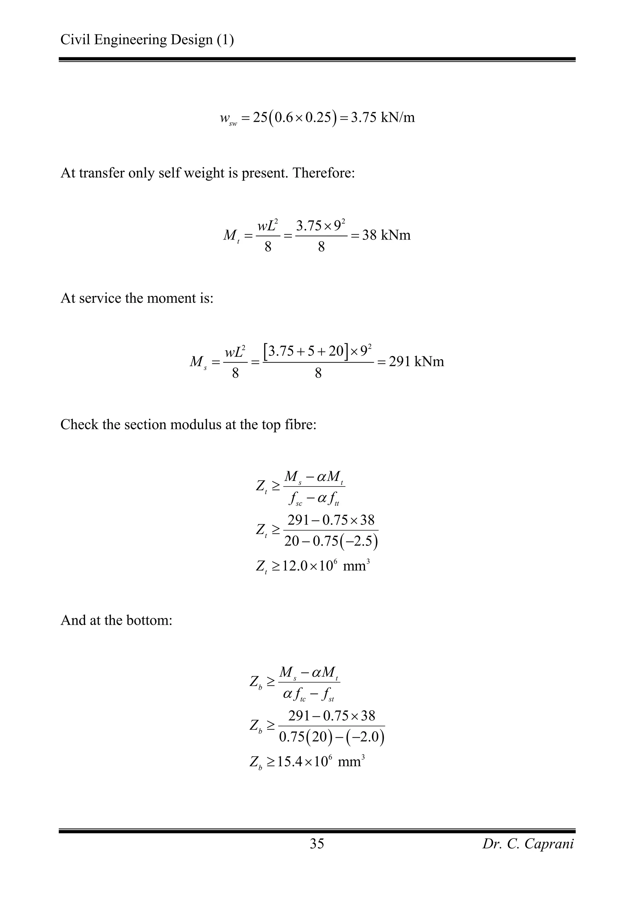 Civil Engineering Design (1)
Dr. C. Caprani35
( )25 0.6 0.25 3.75 kN/msw
w = × =
At transfer only self weight is present. Therefore:
2 2
3.75 9
38 kNm
8 8
t
wL
M
×
= = =
At service the moment is:
[ ] 22
3.75 5 20 9
291 kNm
8 8
s
wL
M
+ + ×
= = =
Check the section modulus at the top fibre:
( )
6 3
291 0.75 38
20 0.75 2.5
12.0 10 mm
s t
t
sc tt
t
t
M M
Z
f f
Z
Z
α
α
−
≥
−
− ×
≥
− −
≥ ×
And at the bottom:
( ) ( )
6 3
291 0.75 38
0.75 20 2.0
15.4 10 mm
s t
b
tc st
b
b
M M
Z
f f
Z
Z
α
α
−
≥
−
− ×
≥
− −
≥ ×
 