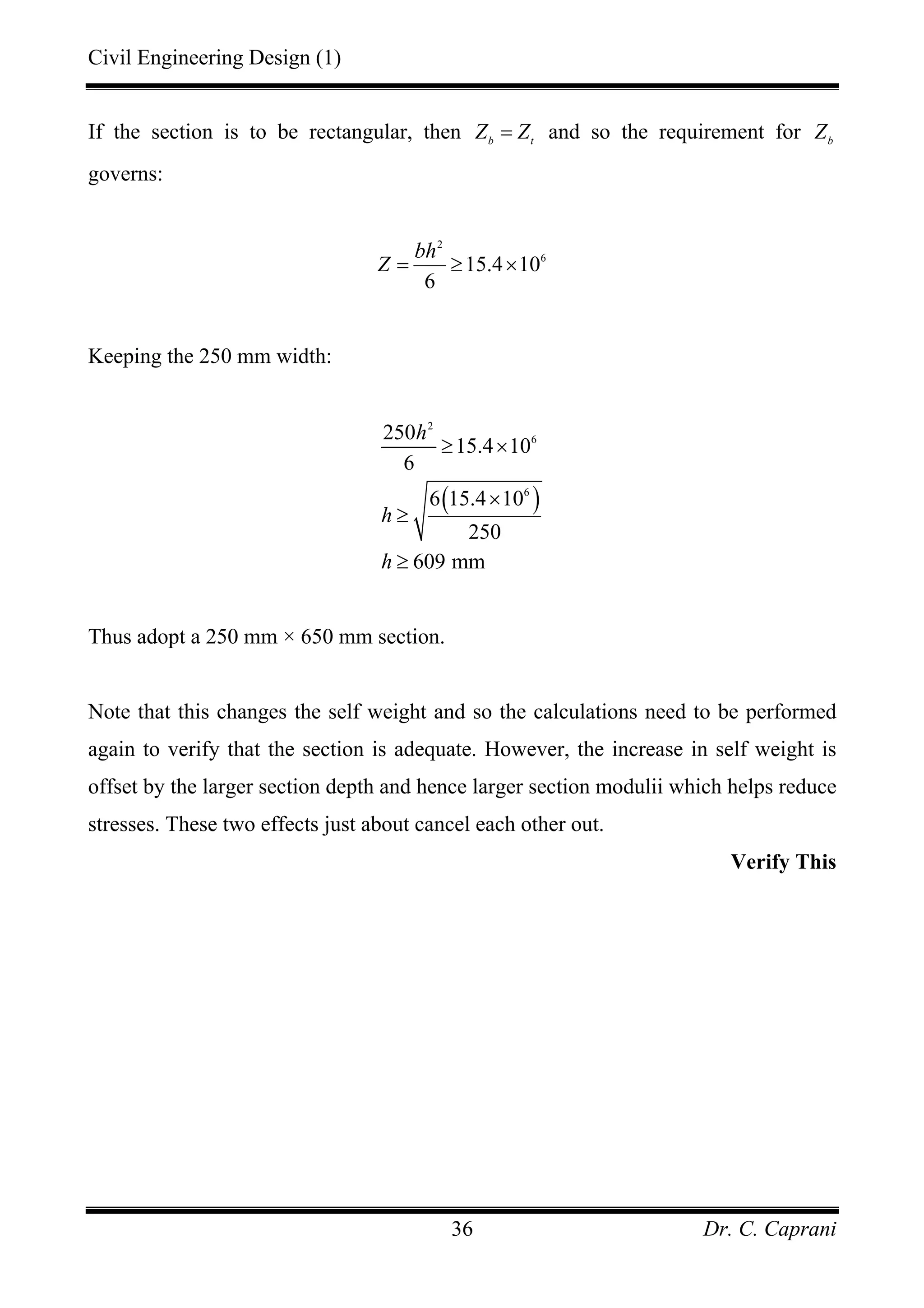 Civil Engineering Design (1)
Dr. C. Caprani36
If the section is to be rectangular, then b t
Z Z= and so the requirement for b
Z
governs:
2
6
15.4 10
6
bh
Z = ≥ ×
Keeping the 250 mm width:
( )
2
6
6
250
15.4 10
6
6 15.4 10
250
609 mm
h
h
h
≥ ×
×
≥
≥
Thus adopt a 250 mm × 650 mm section.
Note that this changes the self weight and so the calculations need to be performed
again to verify that the section is adequate. However, the increase in self weight is
offset by the larger section depth and hence larger section modulii which helps reduce
stresses. These two effects just about cancel each other out.
Verify This
 