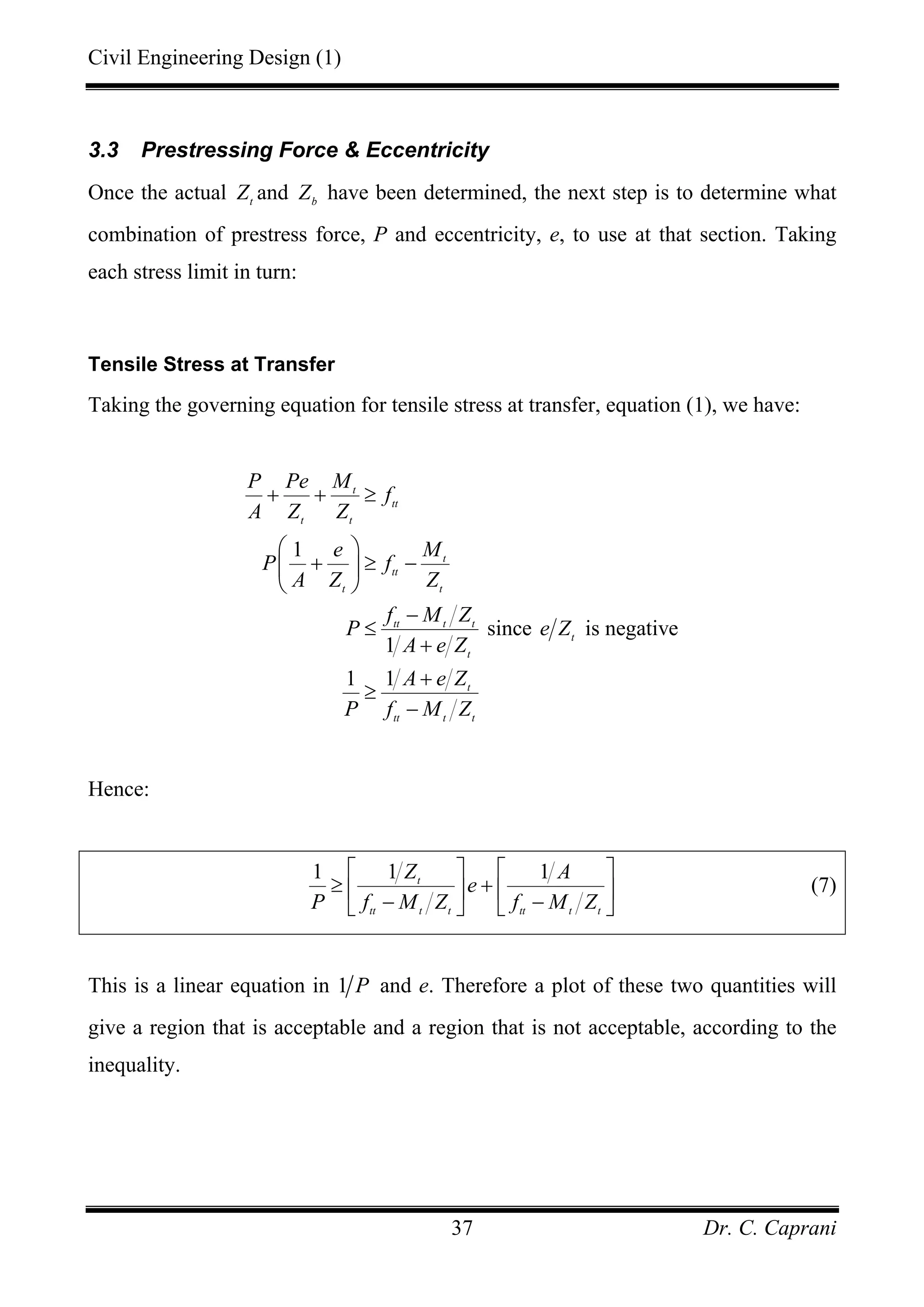 Civil Engineering Design (1)
Dr. C. Caprani37
3.3 Prestressing Force & Eccentricity
Once the actual t
Z and b
Z have been determined, the next step is to determine what
combination of prestress force, P and eccentricity, e, to use at that section. Taking
each stress limit in turn:
Tensile Stress at Transfer
Taking the governing equation for tensile stress at transfer, equation (1), we have:
1
since is negative
1
1 1
t
tt
t t
t
tt
t t
tt t t
t
t
t
tt t t
P Pe M
f
A Z Z
e M
P f
A Z Z
f M Z
P e Z
A e Z
A e Z
P f M Z
+ + ≥
⎛ ⎞
+ ≥ −⎜ ⎟
⎝ ⎠
−
≤
+
+
≥
−
Hence:
1 1 1t
tt t t tt t t
Z A
e
P f M Z f M Z
⎡ ⎤ ⎡ ⎤
≥ +⎢ ⎥ ⎢ ⎥
− −⎣ ⎦ ⎣ ⎦
(7)
This is a linear equation in 1 P and e. Therefore a plot of these two quantities will
give a region that is acceptable and a region that is not acceptable, according to the
inequality.
 