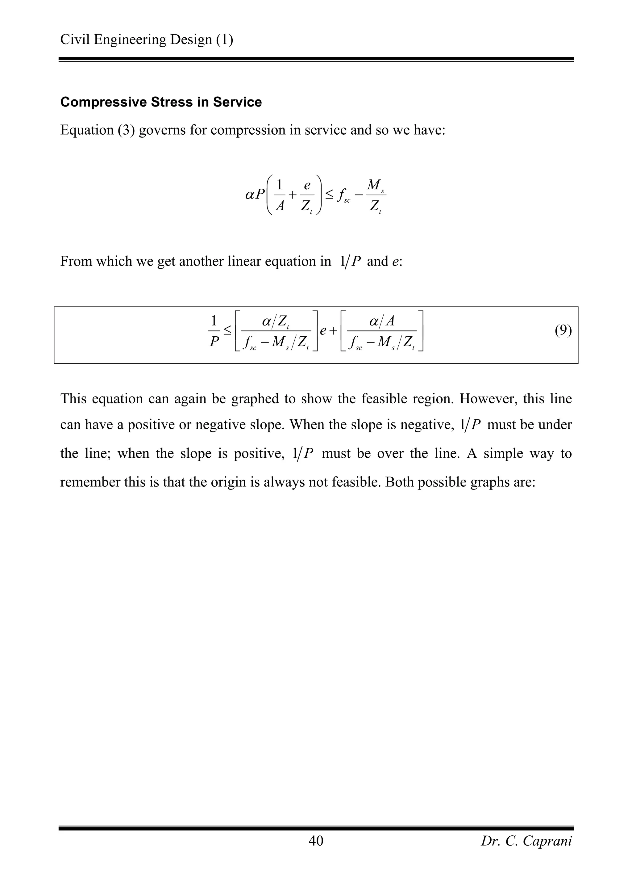Civil Engineering Design (1)
Dr. C. Caprani40
Compressive Stress in Service
Equation (3) governs for compression in service and so we have:
1 s
sc
t t
e M
P f
A Z Z
α
⎛ ⎞
+ ≤ −⎜ ⎟
⎝ ⎠
From which we get another linear equation in 1 P and e:
1 t
sc s t sc s t
Z A
e
P f M Z f M Z
α α⎡ ⎤ ⎡ ⎤
≤ +⎢ ⎥ ⎢ ⎥
− −⎣ ⎦ ⎣ ⎦
(9)
This equation can again be graphed to show the feasible region. However, this line
can have a positive or negative slope. When the slope is negative, 1 P must be under
the line; when the slope is positive, 1 P must be over the line. A simple way to
remember this is that the origin is always not feasible. Both possible graphs are:
 