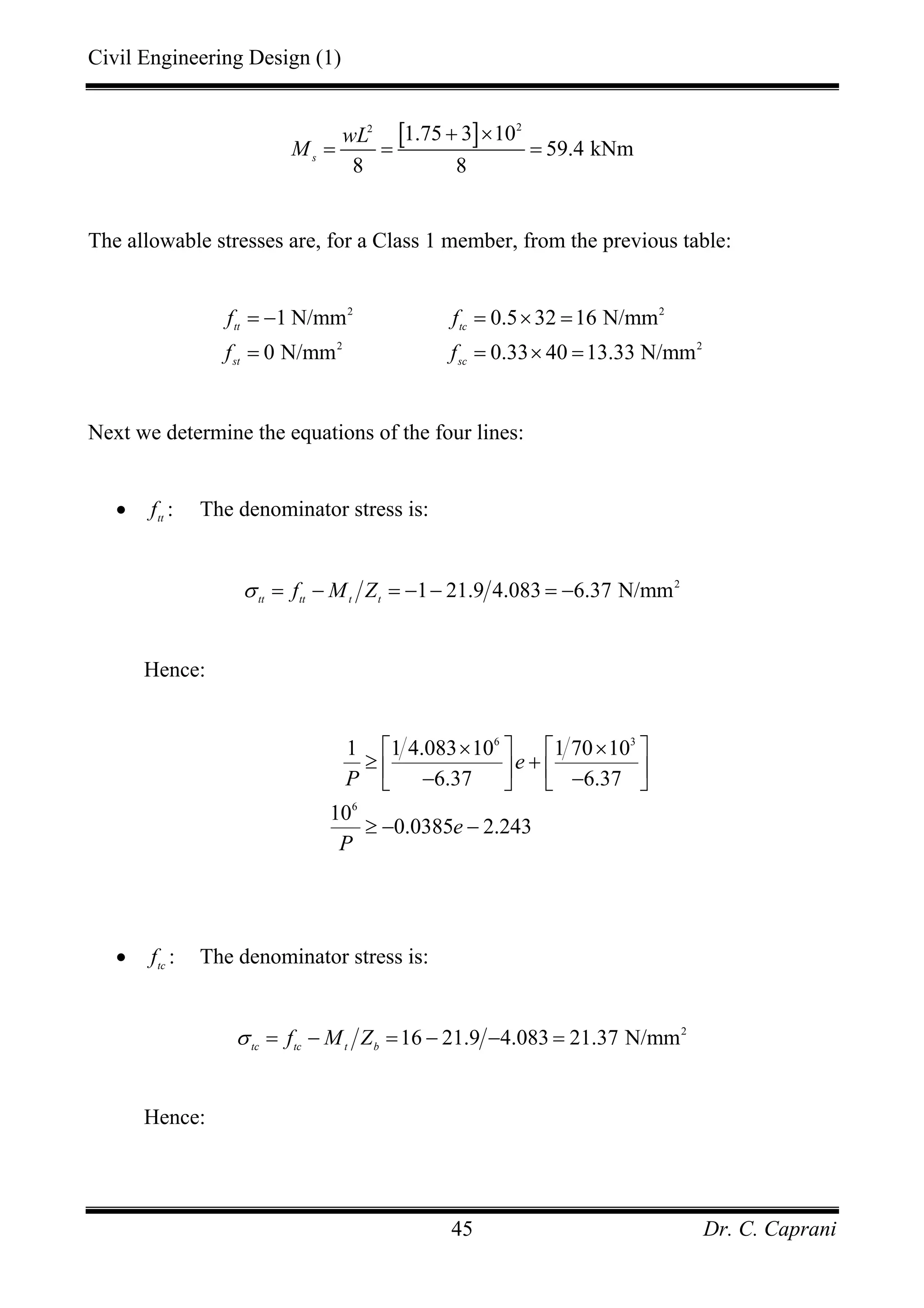 Civil Engineering Design (1)
Dr. C. Caprani45
[ ] 22
1.75 3 10
59.4 kNm
8 8
s
wL
M
+ ×
= = =
The allowable stresses are, for a Class 1 member, from the previous table:
2 2
2 2
1 N/mm 0.5 32 16 N/mm
0 N/mm 0.33 40 13.33 N/mm
tt tc
st sc
f f
f f
= − = × =
= = × =
Next we determine the equations of the four lines:
• tt
f : The denominator stress is:
2
1 21.9 4.083 6.37 N/mmtt tt t t
f M Zσ = − = − − = −
Hence:
6 3
6
1 1 4.083 10 1 70 10
6.37 6.37
10
0.0385 2.243
e
P
e
P
× ×⎡ ⎤ ⎡ ⎤
≥ +⎢ ⎥ ⎢ ⎥− −⎣ ⎦ ⎣ ⎦
≥ − −
• tc
f : The denominator stress is:
2
16 21.9 4.083 21.37 N/mmtc tc t b
f M Zσ = − = − − =
Hence:
 