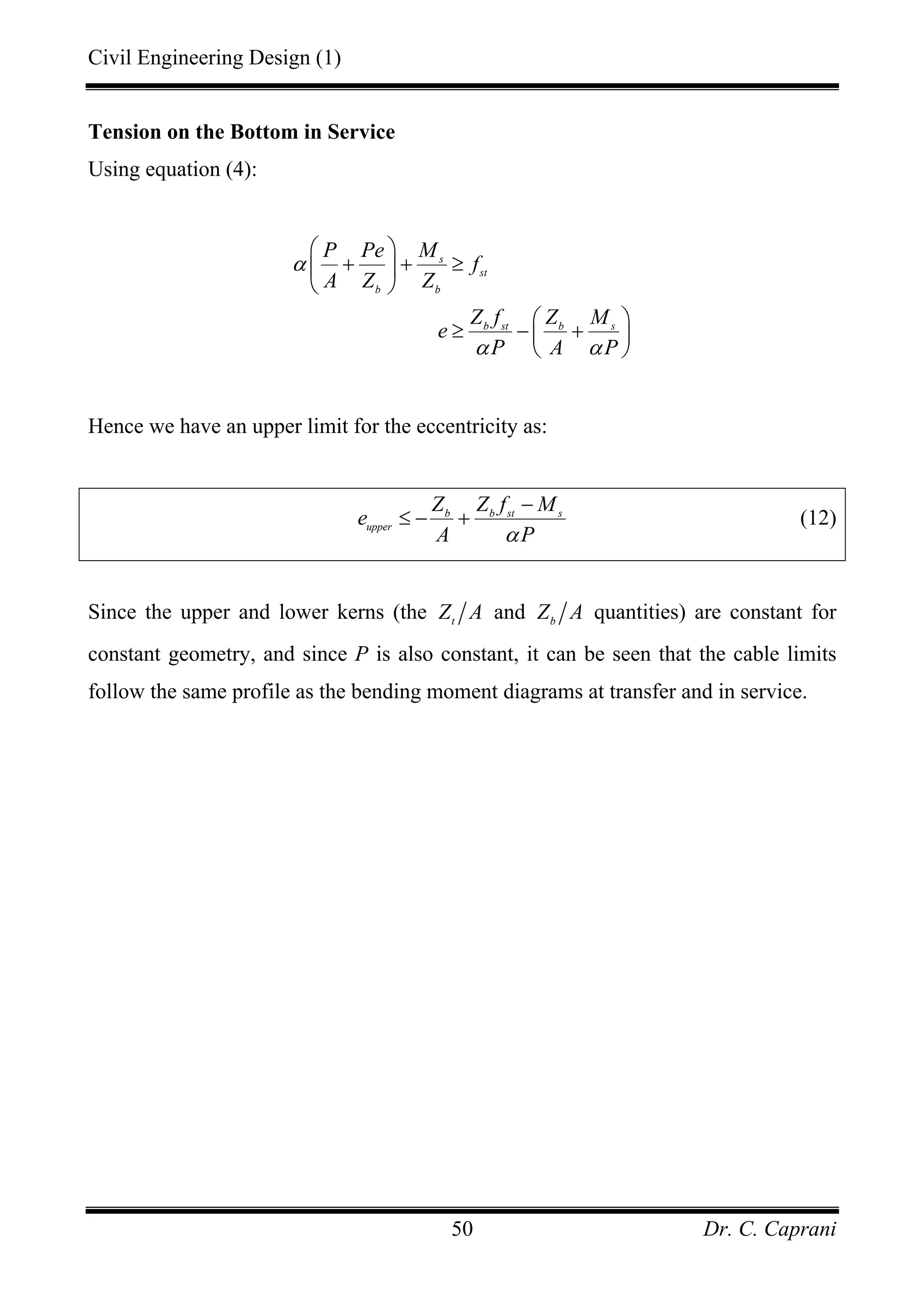 Civil Engineering Design (1)
Dr. C. Caprani50
Tension on the Bottom in Service
Using equation (4):
s
st
b b
b st b s
P Pe M
f
A Z Z
Z f Z M
e
P A P
α
α α
⎛ ⎞
+ + ≥⎜ ⎟
⎝ ⎠
⎛ ⎞
≥ − +⎜ ⎟
⎝ ⎠
Hence we have an upper limit for the eccentricity as:
b b st s
upper
Z Z f M
e
A Pα
−
≤ − + (12)
Since the upper and lower kerns (the t
Z A and b
Z A quantities) are constant for
constant geometry, and since P is also constant, it can be seen that the cable limits
follow the same profile as the bending moment diagrams at transfer and in service.
 