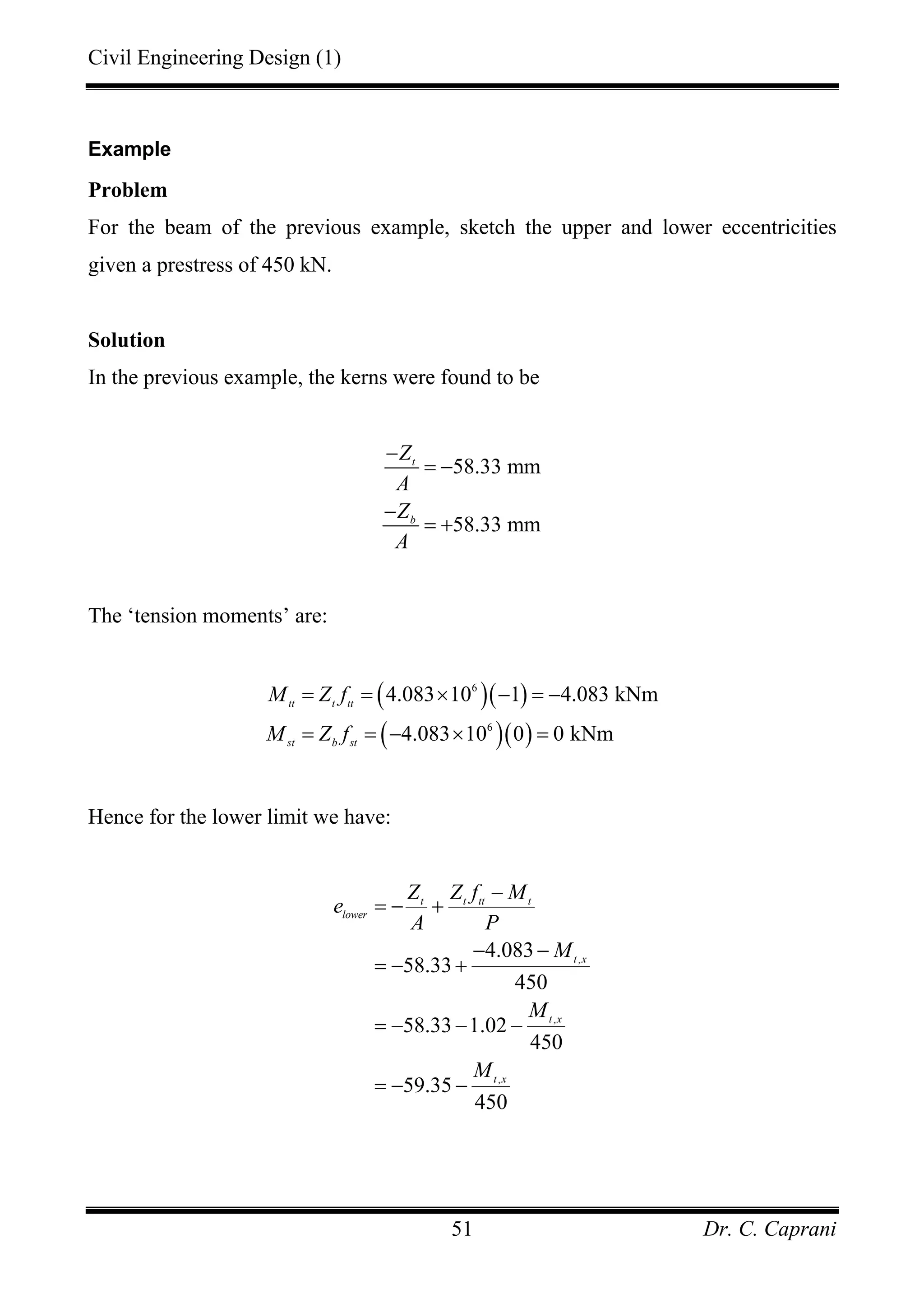 Civil Engineering Design (1)
Dr. C. Caprani51
Example
Problem
For the beam of the previous example, sketch the upper and lower eccentricities
given a prestress of 450 kN.
Solution
In the previous example, the kerns were found to be
58.33 mm
58.33 mm
t
b
Z
A
Z
A
−
= −
−
= +
The ‘tension moments’ are:
( )( )
( )( )
6
6
4.083 10 1 4.083 kNm
4.083 10 0 0 kNm
tt t tt
st b st
M Z f
M Z f
= = × − = −
= = − × =
Hence for the lower limit we have:
,
,
,
4.083
58.33
450
58.33 1.02
450
59.35
450
t t tt t
lower
t x
t x
t x
Z Z f M
e
A P
M
M
M
−
= − +
− −
= − +
= − − −
= − −
 