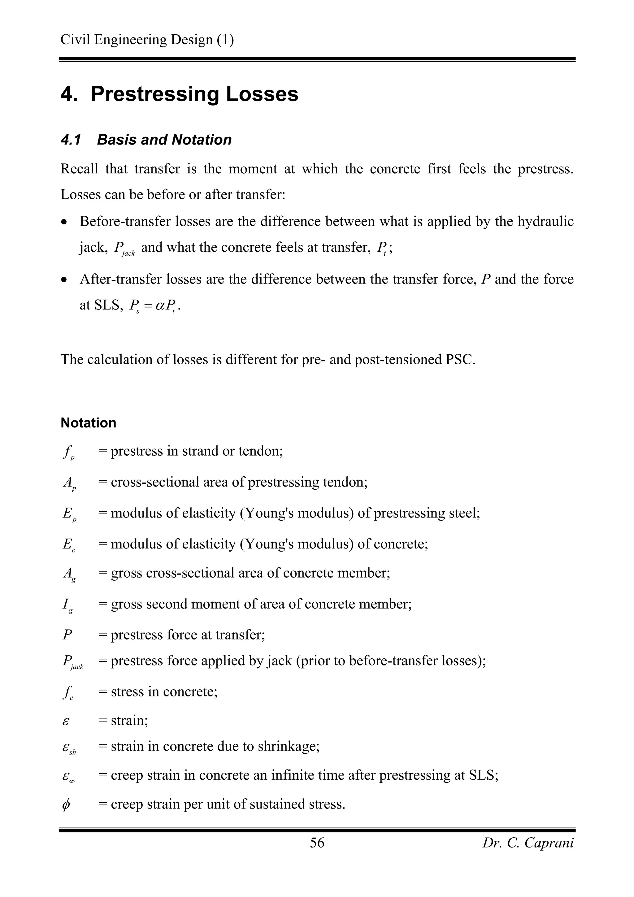 Civil Engineering Design (1)
Dr. C. Caprani56
4. Prestressing Losses
4.1 Basis and Notation
Recall that transfer is the moment at which the concrete first feels the prestress.
Losses can be before or after transfer:
• Before-transfer losses are the difference between what is applied by the hydraulic
jack, jack
P and what the concrete feels at transfer, t
P ;
• After-transfer losses are the difference between the transfer force, P and the force
at SLS, s t
P Pα= .
The calculation of losses is different for pre- and post-tensioned PSC.
Notation
p
f = prestress in strand or tendon;
p
A = cross-sectional area of prestressing tendon;
p
E = modulus of elasticity (Young's modulus) of prestressing steel;
c
E = modulus of elasticity (Young's modulus) of concrete;
g
A = gross cross-sectional area of concrete member;
g
I = gross second moment of area of concrete member;
P = prestress force at transfer;
jack
P = prestress force applied by jack (prior to before-transfer losses);
c
f = stress in concrete;
ε = strain;
sh
ε = strain in concrete due to shrinkage;
ε∞
= creep strain in concrete an infinite time after prestressing at SLS;
φ = creep strain per unit of sustained stress.
 