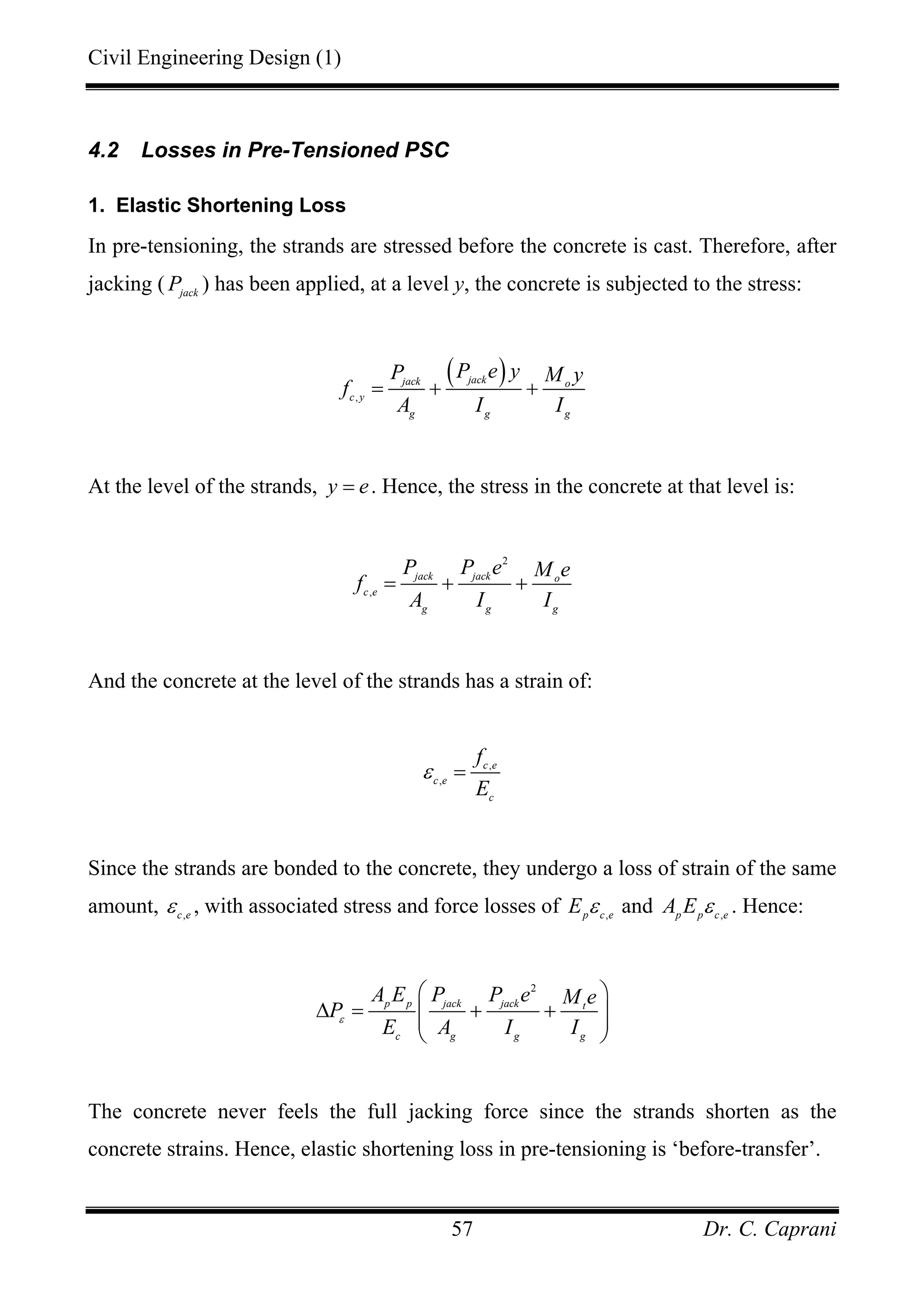 Civil Engineering Design (1)
Dr. C. Caprani57
4.2 Losses in Pre-Tensioned PSC
1. Elastic Shortening Loss
In pre-tensioning, the strands are stressed before the concrete is cast. Therefore, after
jacking ( jack
P ) has been applied, at a level y, the concrete is subjected to the stress:
( )
,
jackjack o
c y
g g g
P e yP M y
f
A I I
= + +
At the level of the strands, y e= . Hence, the stress in the concrete at that level is:
2
,
jack jack o
c e
g g g
P P e M e
f
A I I
= + +
And the concrete at the level of the strands has a strain of:
,
,
c e
c e
c
f
E
ε =
Since the strands are bonded to the concrete, they undergo a loss of strain of the same
amount, ,c e
ε , with associated stress and force losses of ,p c e
E ε and ,p p c e
A E ε . Hence:
2
p p jack jack t
c g g g
A E P P e M e
P
E A I I
ε
⎛ ⎞
∆ = + +⎜ ⎟⎜ ⎟
⎝ ⎠
The concrete never feels the full jacking force since the strands shorten as the
concrete strains. Hence, elastic shortening loss in pre-tensioning is ‘before-transfer’.
 