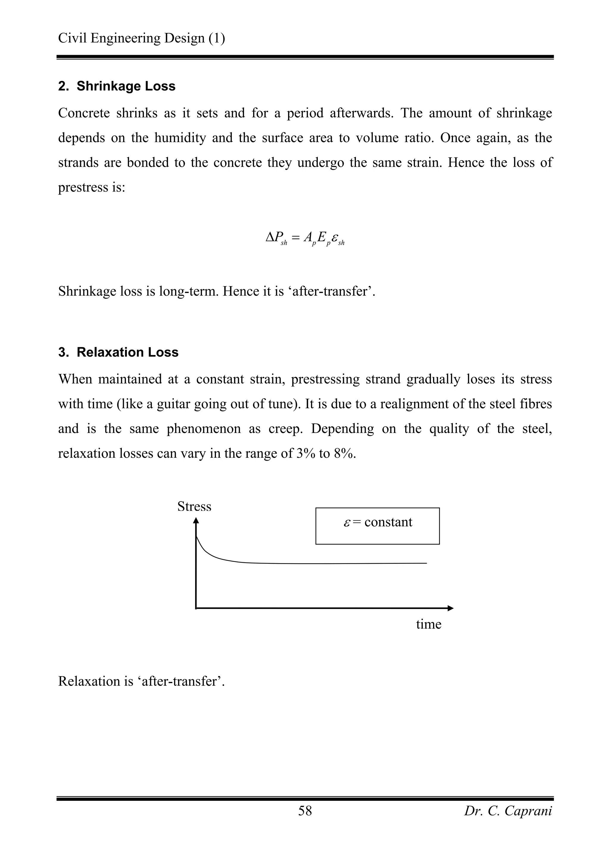 Civil Engineering Design (1)
Dr. C. Caprani58
2. Shrinkage Loss
Concrete shrinks as it sets and for a period afterwards. The amount of shrinkage
depends on the humidity and the surface area to volume ratio. Once again, as the
strands are bonded to the concrete they undergo the same strain. Hence the loss of
prestress is:
sh p p sh
P A E ε∆ =
Shrinkage loss is long-term. Hence it is ‘after-transfer’.
3. Relaxation Loss
When maintained at a constant strain, prestressing strand gradually loses its stress
with time (like a guitar going out of tune). It is due to a realignment of the steel fibres
and is the same phenomenon as creep. Depending on the quality of the steel,
relaxation losses can vary in the range of 3% to 8%.
Relaxation is ‘after-transfer’.
time
ε = constant
Stress
 
